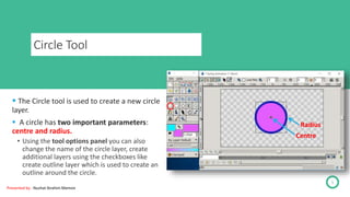 Circle Tool
 The Circle tool is used to create a new circle
layer.
 A circle has two important parameters:
centre and radius.
• Using the tool options panel you can also
change the name of the circle layer, create
additional layers using the checkboxes like
create outline layer which is used to create an
outline around the circle.
5
Centre
Radius
Presented by : Nuzhat Ibrahim Memon
 