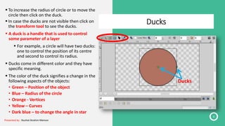 Ducks
6
 To increase the radius of circle or to move the
circle then click on the duck.
 In case the ducks are not visible then click on
the transform tool to see the ducks.
 A duck is a handle that is used to control
some parameter of a layer.
 For example, a circle will have two ducks:
one to control the position of its centre
and second to control its radius.
 Ducks come in different color and they have
specific meaning.
 The color of the duck signifies a change in the
following aspects of the objects:
• Green – Position of the object
• Blue – Radius of the circle
• Orange - Vertices
• Yellow – Curves
• Dark blue – to change the angle in star
Ducks
Presented by : Nuzhat Ibrahim Memon
 