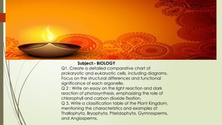 Subject:- BIOLOGY
Q1. Create a detailed comparative chart of
prokaryotic and eukaryotic cells, including diagrams.
Focus on the structural differences and functional
significance of each organelle.
Q 2 : Write an essay on the light reaction and dark
reaction of photosynthesis, emphasizing the role of
chlorophyll and carbon dioxide fixation.
Q 3. Write a classification table of the Plant Kingdom,
mentioning the characteristics and examples of
Thallophyta, Bryophyta, Pteridophyta, Gymnosperms,
and Angiosperms.
 