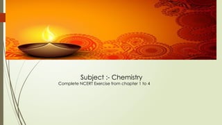 Subject :- Chemistry
Complete NCERT Exercise from chapter 1 to 4
 