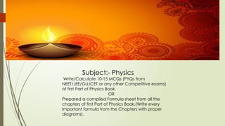 Subject:- Physics
Write/Calculate 10-15 MCQs (PYQs from
NEET/JEE/GUJCET or any other Competitive exams)
of first Part of Physics Book.
OR
Prepared a compiled Formula sheet from all the
chapters of first Part of Physics Book.(Write every
important formula from the Chapters with proper
diagrams).
 
