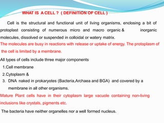 WHAT IS A CELL ? ( DEFINITION OF CELL )
Cell is the structural and functional unit of living organisms, enclosing a bit of
inorganic
protoplast consisting of numerous micro and macro organic &
molecules, dissolved or suspended in colloidal or watery matrix.
The molecules are busy in reactions with release or uptake of energy. The protoplasm of
the cell is limited by a membrane.
All types of cells include three major components
1.Cell membrane
2.Cytoplasm &
3. DNA naked in prokaryotes (Bacteria,Archaea and BGA) and covered by a
membrane in all other organisms.
Mature Plant cells have in their cytoplasm large vacuole containing non-living
inclusions like crystals, pigments etc.
The bacteria have neither organelles nor a well formed nucleus.
 