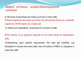 6. All known living things are made up of one or more cells.
7.Some organisms are made up of only one cell and are known as unicellular
organisms. All life begins as a single cell.
8. Others are multicellular, composed of a number of cells.
9.The activity of an organism depends on the total activity of independent
cells.
10.Depending upon specific requirement, the cells get modified, e.g.
elongated in muscle and nerve cells, loss of nucleus in RBCs or cytoplasm in
outer skin cells.
Modern cell theory includes following features
continued
 