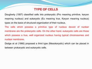 TYPE OF CELLS
Dougherty (1957) classified cells into prokaryotic (Pro meaning primitive, karyon
meaning nucleus) and eukaryotic (Eu meaning true, Karyon meaning nucleus)
types on the basis of structural organization of their nucleus.
The cells which possess a primitive type of nucleus devoid of nuclear
membrane are the prokaryotic cells. On the other hand, eukaryotic cells are those
which possess a true, well organized nucleus having typical chromosomes and
nuclear membrane.
Dodge et al (1966) proposed a third type (Mesokaryotic) which can be placed in
between prokaryotic and eukaryotic cells.
 