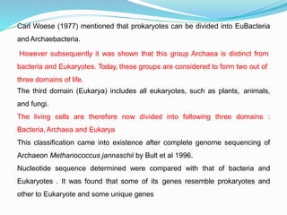 Carl Woese (1977) mentioned that prokaryotes can be divided into EuBacteria
and Archaebacteria.
However subsequently it was shown that this group Archaea is distinct from
bacteria and Eukaryotes. Today, these groups are considered to form two out of
three domains of life.
The third domain (Eukarya) includes all eukaryotes, such as plants, animals,
and fungi.
The living cells are therefore now divided into following three domains :
Bacteria,Archaea and Eukarya
This classification came into existence after complete genome sequencing of
Archaeon Methanococcus jannaschii by Bult et al 1996.
Nucleotide sequence determined were compared with that of bacteria and
Eukaryotes . It was found that some of its genes resemble prokaryotes and
other to Eukaryote and some unique genes
 