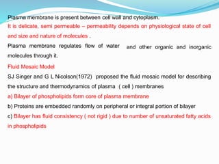 Plasma membrane is present between cell wall and cytoplasm.
It is delicate, semi permeable – permeability depends on physiological state of cell
and size and nature of molecules .
and other organic and inorganic
Plasma membrane regulates flow of water
molecules through it.
Fluid Mosaic Model
SJ Singer and G L Nicolson(1972) proposed the fluid mosaic model for describing
the structure and thermodynamics of plasma ( cell ) membranes
a) Bilayer of phospholipids form core of plasma membrane
b) Proteins are embedded randomly on peripheral or integral portion of bilayer
c) Bilayer has fluid consistency ( not rigid ) due to number of unsaturated fatty acids
in phospholipids
 