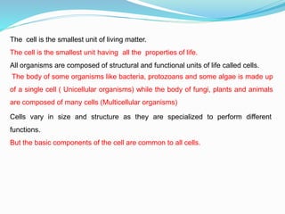 The cell is the smallest unit of living matter.
The cell is the smallest unit having all the properties of life.
All organisms are composed of structural and functional units of life called cells.
The body of some organisms like bacteria, protozoans and some algae is made up
of a single cell ( Unicellular organisms) while the body of fungi, plants and animals
are composed of many cells (Multicellular organisms)
Cells vary in size and structure as they are specialized to perform different
functions.
But the basic components of the cell are common to all cells.
 