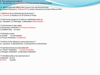 9. The oxysomes are made of
a) Glycoproteins b) Lipoproteins c) Phosphoproteins d) None of these
10. Mitochondria are called power house of the cell because these
a) contain enzymes b) ReleaseATP c) contain ribosomes d) Contain RNA and DNA
11)Which is not a membrane bound structure ?
a) Centriole b) Nucleus c) E R d) None of These
12) Non-living substance of cells are collectively known as
a) Cytoplasm b) Plasmagel c) Mesoplasm d) Deutoplasm
13) Centromere is also called
a) Secondary constriction b) Primary constriction
c) Satellite body d) Locus
14) Plastids contain
a) Cristae b) microtubules
c) Porous membrane d) thylakoids
15) Which of the following is semi-autonomous ?
a) Lysosome b) Sphaerosome C) peroxisome d) mitochondria
16) Sphaerosomes are associated with
a) Protein metabolism b) Liptd metabolism
c) Nitrogen metabolism d) Glycolate metabolism
17) Smallest cells so far observed are of
a) Bacteria b) virus
c) PPLO d) yeast
 