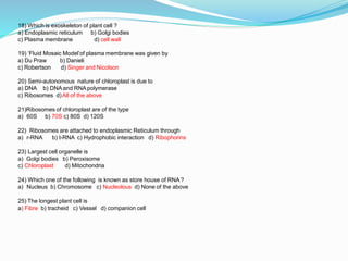 18) Which is exoskeleton of plant cell ?
a) Endoplasmic reticulum
c) Plasma membrane
b) Golgi bodies
d) cell wall
19) ‘Fluid Mosaic Model’of plasma membrane was given by
a) Du Praw
c) Robertson
b) Danieli
d) Singer and Nicolson
20) Semi-autonomous nature of chloroplast is due to
a) DNA b) DNA and RNA polymerase
c) Ribosomes d)All of the above
21)Ribosomes of chloroplast are of the type
a) 60S b) 70S c) 80S d) 120S
22) Ribosomes are attached to endoplasmic Reticulum through
a) r-RNA b) t-RNA c) Hydrophobic interaction d) Ribophorins
23) Largest cell organelle is
a) Golgi bodies b) Peroxisome
c) Chloroplast d) Mitochondria
24) Which one of the following is known as store house of RNA ?
a) Nucleus b) Chromosome c) Nucleolous d) None of the above
25) The longest plant cell is
a) Fibre b) tracheid c) Vessel d) companion cell
 
