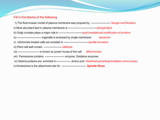 Fill in the blanks of the following
1) The fluid-mosaic model of plasma membrane was propsed by ---------------------- Sanger and Nicolson
ii) Most abundant lipid in plasma membrane is ---------------------------------phospholipid
iii) Golgi complex plays a major role in ---------------------------post translational modification of proteins
iv) --------------------------- organelle is enclosed by single membrane lysosome
v) colchicines treated cells are arrested in ---------------------------.spindle formation
vi) Plant cell wall contain --------------------.cellulose
vii) ------------------------ is known as power house of the cell Mitochondria
viii) Peroxisome contains ---------------------- enzyme. Oxidative enzymes
ix) Histone proteins are enriched in ---------------- amino acid Histidine/Lysine/Arginine(Basic amino acids)
x) Kinetochore is the attachment site for ---------------------------. Spindle fibres
 
