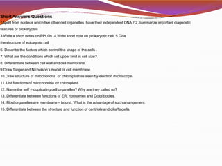Short Answers Questions
1Apart from nucleus which two other cell organelles have their independent DNA? 2.Summarize important diagnostic
features of prokaryotes
3.Write a short notes on PPLOs 4.Write short note on prokaryotic cell 5.Give
the structure of eukaryotic cell
6. Describe the factors which control the shape of the cells .
7. What are the conditions which set upper limit in cell size?
8. Differentiate between cell wall and cell membrane.
9.Draw Singer and Nicholson’s model of cell membrane.
10.Draw structure of mitochondria or chloroplast as seen by electron microscope.
11. List functions of mitochondria or chloroplast.
12. Name the self – duplicating cell organelles? Why are they called so?
13. Differentiate between functions of ER, ribosomes and Golgi bodies.
14. Most organelles are membrane – bound. What is the advantage of such arrangement.
15. Differentiate between the structure and function of centriole and cilia/flagella.
 