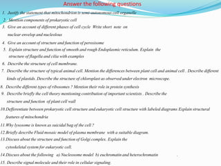 1. Justify the statement that mitochondrion is semi-autonomous cell organelle
2. Mention components of prokaryotic cell
3. Give an account of different phases of cell cycle Write short note on
nuclear envelop and nucleolous
4. Give an account of structure and function of peroxisome
5. Explain structure and function of smooth and rough Endoplasmic reticulum. Explain the
structure of flagella and cilia with examples
6. Describe the structure of cell membrane.
7. Describe the structure of typical animal cell. Mention the differences between plant cell and animal cell . Describe different
kinds of plastids. Describe the structure of chloroplast as observed under electron microscope.
8. Describe different types of ribosomes ? Mention their role in protein synthesis
9. Describe briefly the cell theory mentioning contribution of important scientists . Describe the
structure and function of plant cell wall
10.Defferentiate between prokaryotic cell structure and eukaryotic cell structure with labeled diagrams Explain structural
features of mitochondria
11.Why lysosome is known as suicidal bag of the cell ?
12.Briefly describe Fluid mosaic model of plasma membrane with a suitable diagram.
13.Discuss about the structure and function of Golgi complex. Explain the
cytoskeletal system for eukaryotic cell.
14.Discuss about the following a) Nucleosome model b) euchromatin and heterochromatin .
15. Describe signal molecule and their role in cellular signaling.
Answer the following questions
 
