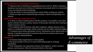Advantages of
E-commerce
No boundaries or geographical limitations
 A physical store is limited by its geographical area of service. With E-commerce,
businesses can reach out to millions of customers in an instant while it is not possible
in any conventional mode of marketing.
 It has the ability to reach potential buyers easily further creating new markets.
 Global coverage can be reached through creating a website and uploading it on
Internet.
Improved and better customer service
 As there is a direct communication with the customer, it is possible to solve their
queries related to the price, quality, features of the product and other thus resulting in
a better customer service.
 For companies that do business with other companies, adding customer service
online is a competitive advantage. Online customer service makes customers happier.
 E-commerce gives better and quicker service. Information can be shared easily on
Internet. A merchant can email its customers about the new product and can also
solve the product related problems.
Teamwork
 Ecommerce helps organizations to work together.
 One good example is the use of e-mail which helps people to exchange
information.
 It has changed the way organization interact with suppliers, vendors, business
partners, and customers. More the interaction better is the result.
 