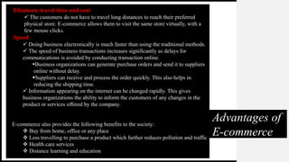 Advantages of
E-commerce
Eliminate travel time and cost
 The customers do not have to travel long distances to reach their preferred
physical store. E-commerce allows them to visit the same store virtually, with a
few mouse clicks.
Speed
 Doing business electronically is much faster than using the traditional methods.
 The speed of business transactions increases significantly as delays for
communications is avoided by conducting transaction online.
Business organizations can generate purchase orders and send it to suppliers
online without delay.
Suppliers can receive and process the order quickly. This also helps in
reducing the shipping time.
 Information appearing on the internet can be changed rapidly. This gives
business organizations the ability to inform the customers of any changes in the
product or services offered by the company.
E-commerce also provides the following benefits to the society:
 Buy from home, office or any place
 Less travelling to purchase a product which further reduces pollution and traffic
 Health care services
 Distance learning and education
 
