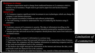 Limitation of
E-commerce
Resistance to change
 Business organization need to change from traditional business to E-commerce which is
faced by a lot of resistance. People need to get used to paper-less and faceless business
transactions.
Initial Cost
 E-Commerce requires significant initial investment in new technologies which can change the
company’s core business processes.
 It also requires investment in hardware and software technologies.
 The staff training is needed to understand the way of conducting the business using E-
commerce.
Security
 A primary concern in E-commerce is security. The data or information travelling on the
Internet related to the company or an individual should be protected by unauthorized access.
 Internet provides universal access but companies should protect their assets from malicious or
accidental misuse.
Privacy
 The privacy of the customer’s information is a serious issue.
 Customers hesitate to share their personal information on the internet due to fear of misuse.
 Many times, the companies sell their database information to marketing companies and they
in turn send unwanted(spam) mails to the customers.
 The hackers also might intercept the information on the internet and misuse the data, credit
card frauds result into financial loss to the customer.
 The protection should be provided from hackers, virus, transfer of data and transaction risks.
 