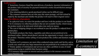 Limitation of
E-commerce
Lack of trust
 Sometimes, business fraud like non-delivery of products, incorrect information of
the product, lack of security for payment transaction creates dissatisfaction amongst
the customers.
 Also returning defective goods purchased online can be difficult issue.
 The common concerns here are who pays the return postage, will full refund be
made by the merchant and whether the product will reach to their original source
Time for delivery of products
 In a physical store, we select the product and leave with the product in our hands.
 In E-commerce we often buy products that are not available locally, which means
the product needs to be delivered which takes time and cost money.
 The cost of shipping charges is an overhead in case the product is ordered from a
distant place.
 Perishable products like fruits, vegetables and others are not preferred to be
purchased online. Online stored doesn’t provide the opportunity to touch, wear or feel
the product. Therefore online selling of such products like clothes and furniture might
be tricky.
 Payment on E-commerce are most often conducted using credit card facility and as
a result very small and very large transaction are not preferred to be conducted online.
 Timely updates of information and services are often a problem in case of small
organization trying to establish their business online.
E-Commerce dependent on internet and any problem in the internet connectivity
causes business risk.
 