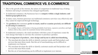 PRESENTEDBY
NUZHATMEMON
TRADITIONAL COMMERCE VS. E-COMMERCE
• Due to the growth of the internet, the nature of competition in traditional way of doing
business and using E-commerce has changed significantly.
• In traditional commerce, the businesses have to compete within a single industry and
limited geographical area.
• In many cases, business processes use traditional commerce activities very effectively and
they cannot be improved through technology.
• The products that customers prefer to touch, smell or examine precisely are difficult
to sell using E-commerce.
• For example, buyers will hesitate in buying perishable food items, expensive jewellery and high –
fashion cloth as they cannot be examined closely before purchase.
• In traditional commerce, the retail merchants with their years of experience create the
store design that helps to convince the customer to purchase a product.
• The arrangement of products , store design and layout is called merchandising.
• The merchant develops the skills to identify customer needs and find products and
services that meet those needs. But this art of merchandising can be difficult to
implement over Internet.
• The merchant develops the skills to identify customers needs and find products and
services that meet those needs.
• But this art of merchandising can be difficult to implement over internet.
3
 