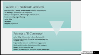 PRESENTEDBY
NUZHATMEMON 4
Features of Traditional Commerce
Operates within a certain period of time or during business hours.
No sharing of information with competitors.
Hiring of sales persons, sales manager and many more.
Location renting or purchasing
Advertising
Inventory
Shipping of products.
Features of E-Commerce
Advertising of the product is done electronically.
Customers can browse through products catalogue and
available offers.
E-payment systems are used for receiving payment.
Goods are delivered to the customer within few days.
Reduce the per transaction cost.
Reduce the time taken to perform an overall transaction.
 