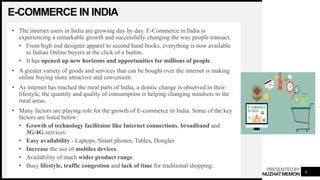 PRESENTEDBY
NUZHATMEMON
E-COMMERCE IN INDIA
• The internet users in India are growing day by day. E-Commerce in India is
experiencing a remarkable growth and successfully changing the way people transact.
• From high end designer apparel to second hand books, everything is now available
to Indian Online buyers at the click of a button.
• It has opened up new horizons and opportunities for millions of people.
• A greater variety of goods and services that can be bought over the internet is making
online buying more attractive and convenient.
• As internet has reached the rural parts of India, a drastic change is observed in their
lifestyle, the quantity and quality of consumption is helping changing mindsets in the
rural areas.
• Many factors are playing role for the growth of E-commerce in India. Some of the key
factors are listed below:
• Growth of technology facilitator like Internet connections, broadband and
3G/4G services.
• Easy availability - Laptops, Smart phones, Tables, Dongles
• Increase the use of mobiles devices.
• Availability of much wider product range.
• Busy lifestyle, traffic congestion and lack of time for traditional shopping.
6
 