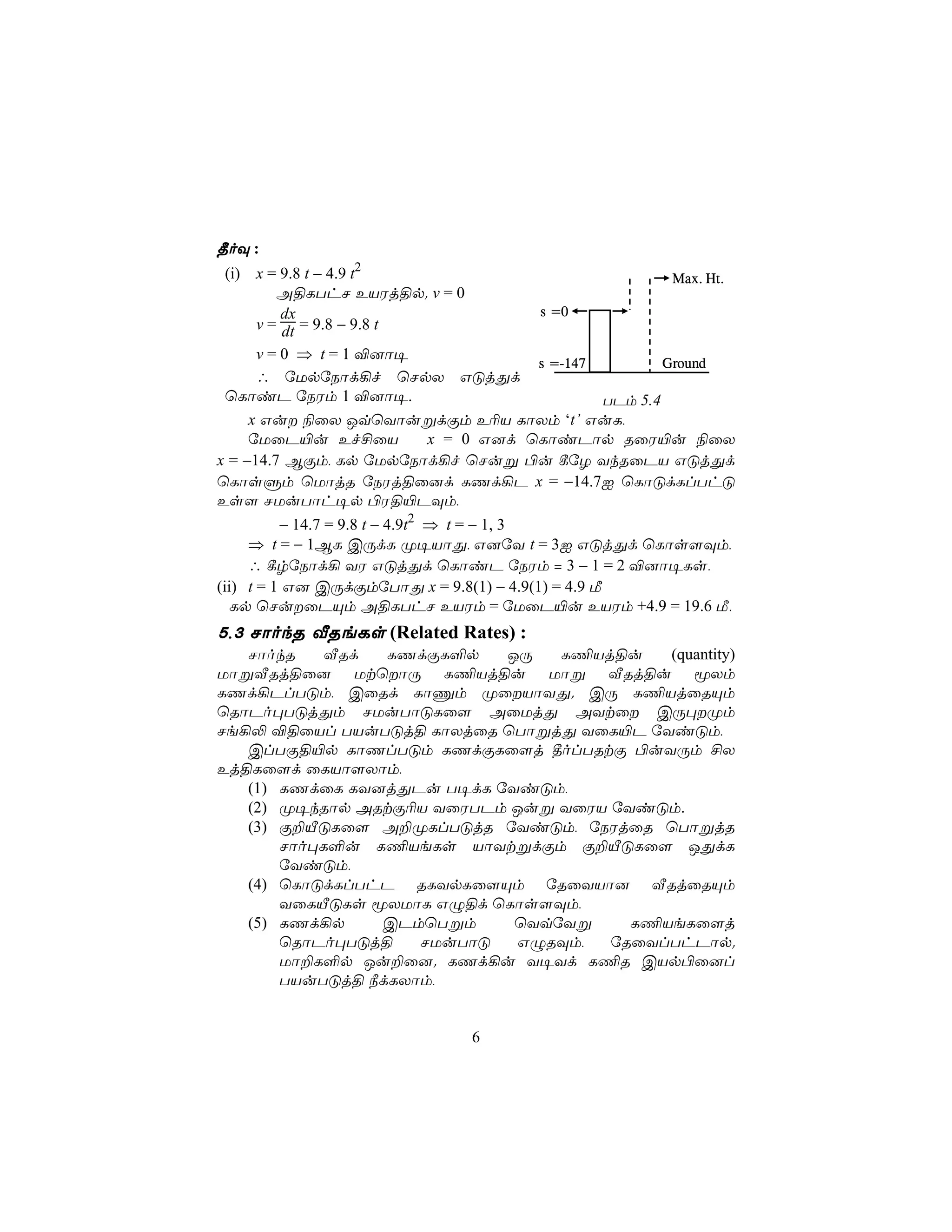 ¾oÜ :
 (i) x = 9.8 t − 4.9 t2                                Max. Ht.
         A§LThN EVWj§p. v = 0
          dx                          s =0
      v = dt = 9.8 − 9.8 t
      v = 0 ⇒ t = 1 ®]ô¥
                                      s =-147         Ground
      ∴ úUpúSôd¡f ùNpX GÓjÕd
 ùLôiP úSWm 1 ®]ô¥.                           TPm 5.4
     x Gu ¨ûX JqùYôußdÏm E¬V LôXm ‘t’ GuL,
     úUûP«u Ef£ûV          x = 0 G]d ùLôiPôp RûW«u ¨ûX
x = −14.7 BÏm, Lp úUpúSôd¡f ùNuß ©u ¸úZ YkRûPV GÓjÕd
ùLôsÞm ùUôjR úSWj§û]d LQd¡P x = −14.7I ùLôÓdLlThÓ
Es[ NUuTôh¥p ©W§«PÜm,
          − 14.7 = 9.8 t − 4.9t2 ⇒ t = − 1, 3
     ⇒ t = − 1BL CÚdL Ø¥VôÕ, G]úY t = 3I GÓjÕd ùLôs[Üm,
     ∴ ¸rúSôd¡ YW GÓjÕd ùLôiP úSWm = 3 − 1 = 2 ®]ô¥Ls,
(ii) t = 1 G] CÚdÏmúTôÕ x = 9.8(1) − 4.9(1) = 4.9 Á
   Lp ùNuûPÙm A§LThN EVWm = úUûP«u EVWm +4.9 = 19.6 Á,
5,3 NôokR ÅReLs (Related Rates) :
   NôokR    ÅRd  LQdÏL°p   JÚ   L¦Vj§u    (quantity)
UôßÅRj§û] UtùôÚ L¦Vj§u Uôß ÅRj§u êXm
LQd¡PlTÓm, CûRd LôÔm ØûVôYÕ. CÚ L¦VjûRÙm
ùRôPo×TÓjÕm NUuTôÓLû[ AûUjÕ AYtû CÚ×Øm
Ne¡− ®§ûVl TVuTÓj§ LôXjûR ùTôßjÕ YûL«P úYiÓm,
   ClTÏ§«p LôQlTÓm LQdÏLû[j ¾olTRtÏ ©uYÚm £X
Ej§Lû[d ûLVô[Xôm,
   (1) LQdûL LY]jÕPu T¥dL úYiÓm,
   (2) Ø¥kRôp ARtÏ¬V YûWTPm Juß YûWV úYiÓm.
   (3) Ï±ÂÓLû[ A±ØLlTÓjR úYiÓm, úSWjûR ùTôßjR
       Nôo×L°u L¦VeLs VôYtßdÏm Ï±ÂÓLû[ JÕdL
       úYiÓm,
   (4) ùLôÓdLlThP RLYpLû[Ùm úRûYVô] ÅRjûRÙm
       YûLÂÓLs êXUôL GÝ§d ùLôs[Üm,
   (5) LQd¡p    CPmùTßm     ùYqúYß     L¦VeLû[j
       ùRôPo×TÓj§   NUuTôÓ   GÝRÜm,  úRûYlThPôp.
       Uô±L°p Ju±û]. LQd¡u Y¥Yd L¦R CVp©û]l
       TVuTÓj§ ¿dLXôm,


                              6
 