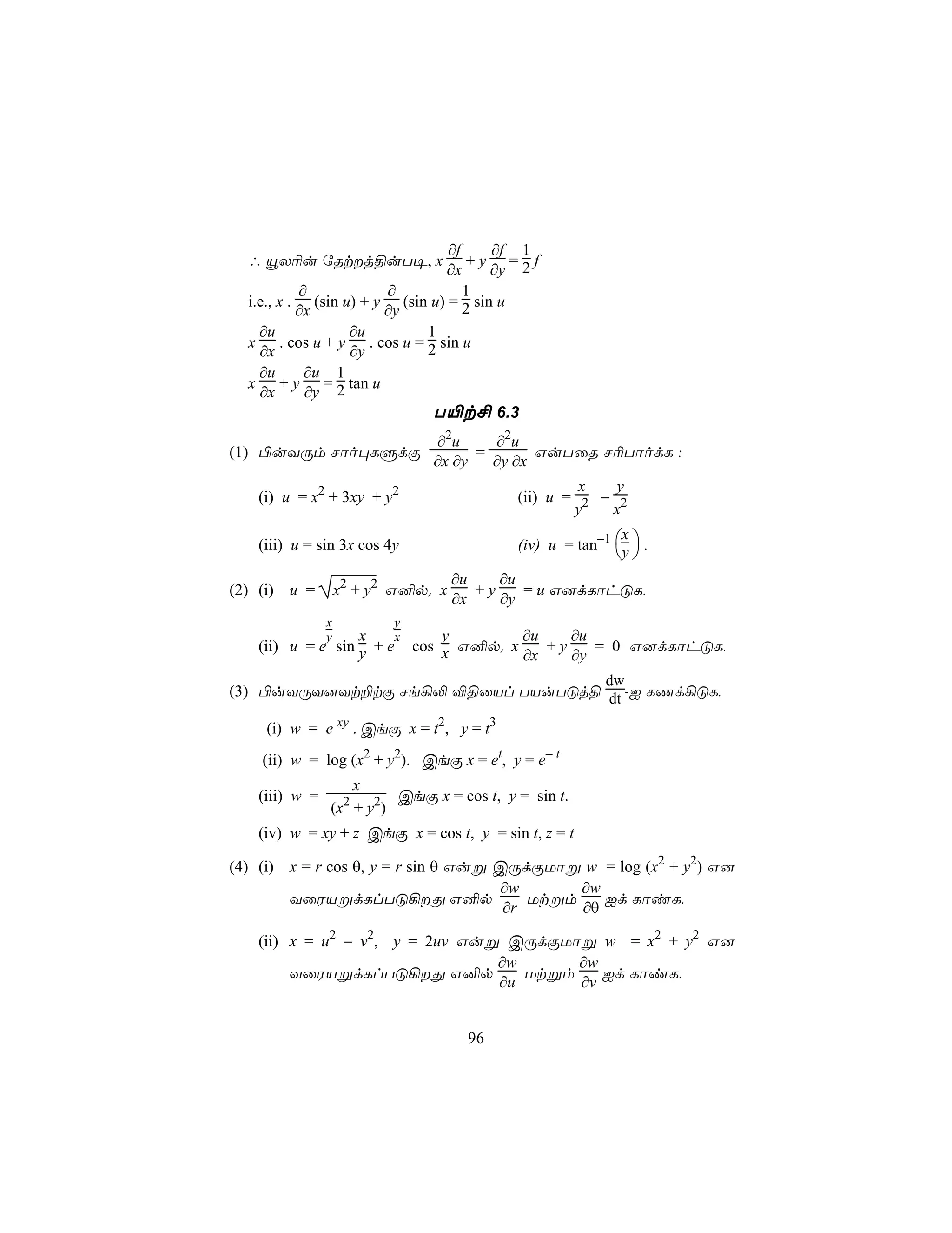 ∂f     ∂f 1
  ∴ ëX¬u úRtj§uT¥, x              +y =2f
                               ∂x      ∂y
           ∂           ∂           1
  i.e., x . (sin u) + y (sin u) = 2 sin u
           ∂x          ∂y
    ∂u            ∂u        1
  x . cos u + y . cos u = 2 sin u
    ∂x            ∂y
    ∂u      ∂u 1
  x + y = 2 tan u
    ∂x      ∂y
                             T«t£ 6.3
                               ∂2u     ∂2u
(1) ©uYÚm Nôo×LÞdÏ                   =       GuTûR N¬TôodL :
                               ∂x ∂y   ∂y ∂x
                                                    x   y
   (i) u = x2 + 3xy + y2                   (ii) u = 2 − 2
                                                   y   x

                                           (iv) u = tan−1 y  .
                                                           x
   (iii) u = sin 3x cos 4y
                                                           
                                    ∂u    ∂u
(2) (i) u =        x2 + y2 G²p. x      +y    = u G]dLôhÓL,
                                    ∂x    ∂y
               x          y
               y  x    x    y        ∂u    ∂u
   (ii) u = e sin y + e cos x G²p. x    +y    = 0 G]dLôhÓL,
                                     ∂x    ∂y
                                   dw
(3) ©uYÚY]Yt±tÏ Ne¡− ®§ûVl TVuTÓj§ dt -I LQd¡ÓL,

    (i) w = e xy . CeÏ x = t2, y = t3
    (ii) w = log (x2 + y2). CeÏ x = et, y = e− t
                  x
   (iii) w =            CeÏ x = cos t, y = sin t.
               (x + y2)
                    2

   (iv) w = xy + z CeÏ x = cos t, y = sin t, z = t

(4) (i) x = r cos θ, y = r sin θ Guß CÚdÏUôß w = log (x2 + y2) G]
                                     ∂w       ∂w
        YûWVßdLlTÓ¡Õ G²p                Utßm    Id LôiL,
                                      ∂r      ∂θ

   (ii) x = u2 − v2, y = 2uv Guß CÚdÏUôß w = x2 + y2 G]
                                ∂w      ∂w
        YûWVßdLlTÓ¡Õ G²p          Utßm    Id LôiL,
                                ∂u      ∂v


                                     96
 
