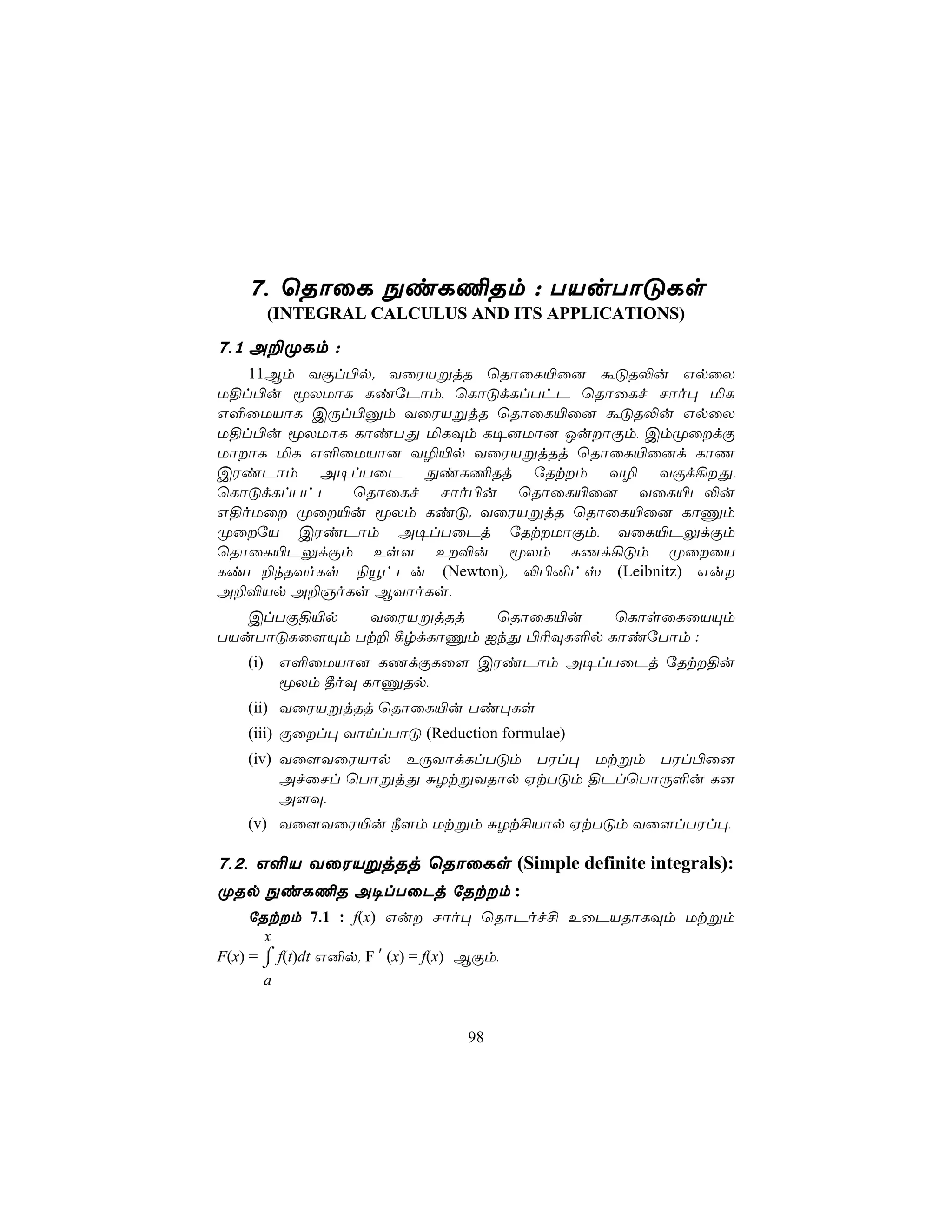 7, ùRôûL ÖiL¦Rm : TVuTôÓLs
     (INTEGRAL CALCULUS AND ITS APPLICATIONS)
7,1 A±ØLm :
   11Bm YÏl©p. YûWVßjR ùRôûL«û] áÓR−u GpûX
U§l©u êXUôL LiúPôm, ùLôÓdLlThP ùRôûLf Nôo× ªL
G°ûUVôL CÚl©àm YûWVßjR ùRôûL«û] áÓR−u GpûX
U§l©u êXUôL LôiTÕ ªLÜm L¥]Uô] JuôÏm, CmØûdÏ
UôôL ªL G°ûUVô] Y¯«p YûWVßjRj ùRôûL«û]d LôQ
CWiPôm A¥lTûP ÖiL¦Rj úRtm Y¯ YÏd¡Õ,
ùLôÓdLlThP ùRôûLf Nôo©u ùRôûL«û] YûL«P−u
G§oUû Øû«u êXm LiÓ. YûWVßjR ùRôûL«û] LôÔm
ØûúV CWiPôm A¥lTûPj úRtUôÏm, YûL«PÛdÏm
ùRôûL«PÛdÏm Es[ E®u êXm LQd¡Óm ØûûV
LiP±kRYoLs ¨ëhPu (Newton). −©²hv (Leibnitz) Gu
A±®Vp A±OoLs BYôoLs,
   ClTÏ§«p   YûWVßjRj    ùRôûL«u    ùLôsûLûVÙm
TVuTôÓLû[Ùm Tt± ¸rdLôÔm IkÕ ©¬ÜL°p LôiúTôm :
   (i) G°ûUVô] LQdÏLû[ CWiPôm A¥lTûPj úRt§u
       êXm ¾oÜ LôÔRp,
   (ii) YûWVßjRj ùRôûL«u Ti×Ls
   (iii) Ïûl× YônlTôÓ (Reduction formulae)
   (iv) Yû[YûWVôp EÚYôdLlTÓm TWl× Utßm TWl©û]
        AfûNl ùTôßjÕ ÑZtßYRôp HtTÓm §PlùTôÚ°u L]
        A[Ü,
   (v) Yû[YûW«u ¿[m Utßm ÑZt£Vôp HtTÓm Yû[lTWl×,

7,2, G°V YûWVßjRj ùRôûLs (Simple definite integrals):
ØRp ÖiL¦R A¥lTûPj úRtm :
     úRtm 7.1 : f(x) Gu Nôo× ùRôPof£ EûPVRôLÜm Utßm
       x
F(x) = ⌠ f(t)dt G²p. F ′ (x) = f(x) BÏm,
       ⌡
       a


                              98
 