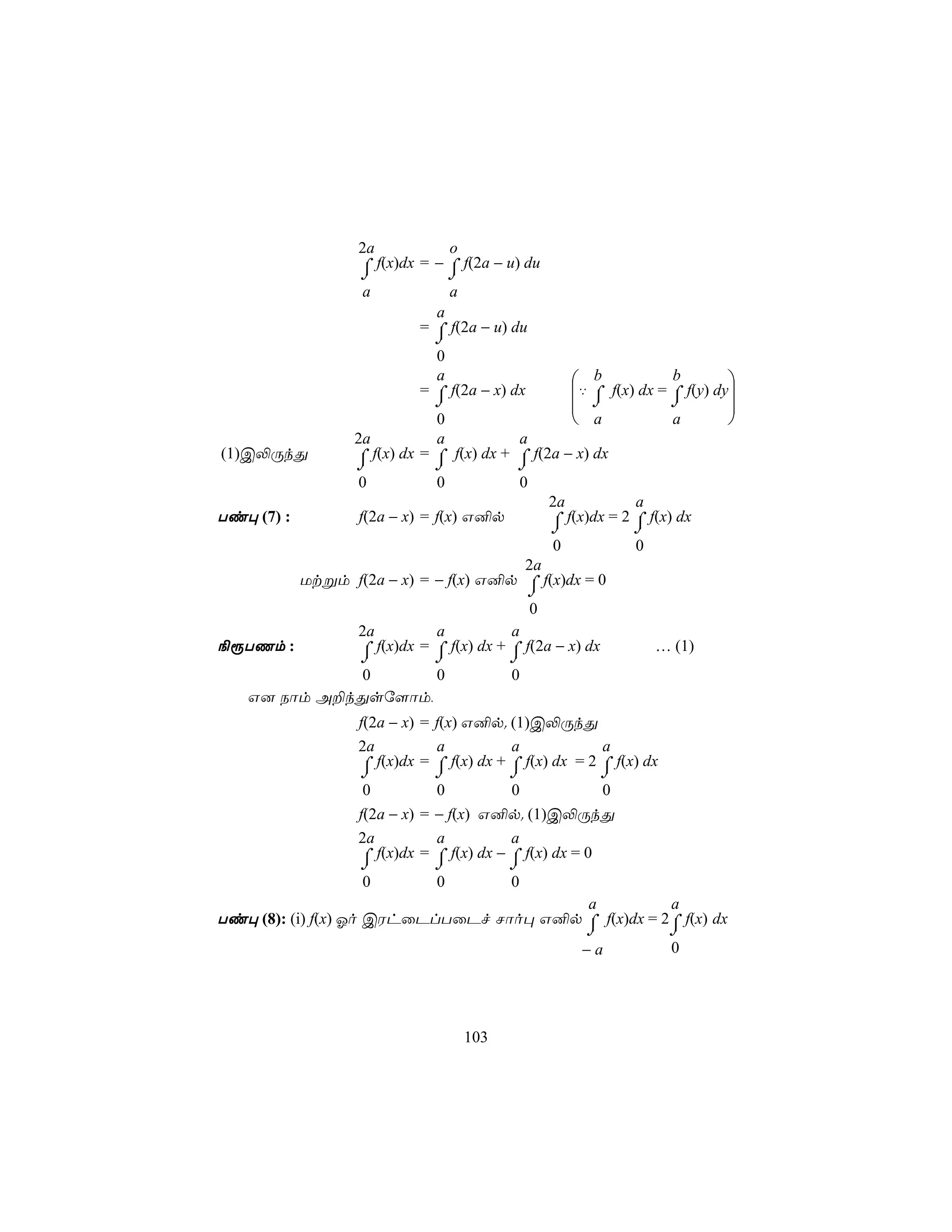 2a           o
                  ⌠ f(x)dx = − ⌠ f(2a − u) du
                  ⌡            ⌡
                  a            a
                             a
                           = ⌠ f(2a − u) du
                             ⌡
                              0
                              a                   b            b        
                           = ⌠ f(2a − x) dx      ‡ ⌠ f(x) dx = ⌠ f(y) dy
                             ⌡                    ⌡            ⌡        
                             0                    a            a        
                 2a          a            a
(1)C−ÚkÕ         ⌠ f(x) dx = ⌠ f(x) dx + ⌠ f(2a − x) dx
                 ⌡           ⌡            ⌡
                  0           0              0
                                                   2a           a
Ti× (7) :         f(2a − x) = f(x) G²p             ⌠ f(x)dx = 2 ⌠ f(x) dx
                                                   ⌡            ⌡
                                                   0            0
                                              2a
        Utßm f(2a − x) = − f(x) G²p ⌠ f(x)dx = 0
                                      ⌡
                                       0
             2a          a          a
¨ìTQm :      ⌠ f(x)dx = ⌠ f(x) dx + ⌠ f(2a − x) dx
                  ⌡          ⌡           ⌡
                                                                    … (1)
               0      0                   0
    G] Sôm A±kÕsú[ôm,
                  f(2a − x) = f(x) G²p. (1)C−ÚkÕ
                  2a          a           a             a
                  ⌠
                  ⌡
                     f(x)dx = ⌠ f(x) dx + ⌠ f(x) dx = 2 ⌠ f(x) dx
                             ⌡           ⌡                ⌡
                   0          0          0             0
                  f(2a − x) = − f(x) G²p. (1)C−ÚkÕ
                  2a          a          a
                  ⌠ f(x)dx = ⌠ f(x) dx − ⌠ f(x) dx = 0
                  ⌡          ⌡           ⌡
                  0           0          0
                                         a           a
Ti× (8): (i) f(x) Ko CWhûPlTûPf Nôo× G²p ⌠ f(x)dx = 2⌠ f(x) dx
                                         ⌡           ⌡
                                        −a           0




                                  103
 