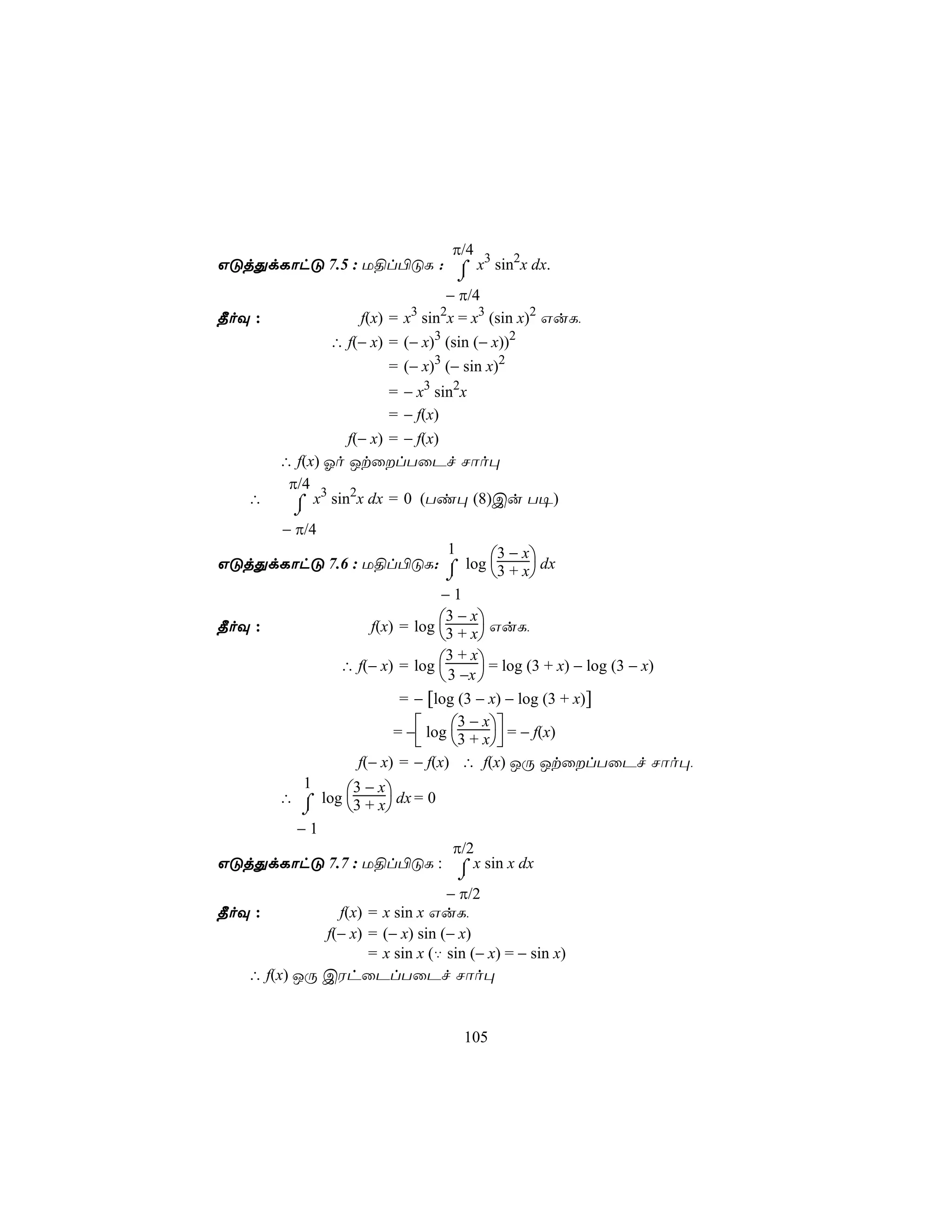 π/4
GÓjÕdLôhÓ 7.5 : U§l©ÓL : ⌠ x3 sin2x dx.
                          ⌡
                                   − π/4
¾oÜ :                f(x) = x3 sin2x = x3 (sin x)2 GuL,
                 ∴ f(− x) = (− x)3 (sin (− x))2
                          = (− x)3 (− sin x)2
                          = − x3 sin2x
                          = − f(x)
                   f(− x) = − f(x)
         ∴ f(x) Ko JtûlTûPf Nôo×
          π/4 3 2
    ∴      ⌠ x sin x dx = 0 (Ti× (8)Cu T¥)
           ⌡
         − π/4
                                1        3−x
GÓjÕdLôhÓ 7.6 : U§l©ÓL: ⌠ log 3 + x dx
                               ⌡             
                              −1
                                3−x
¾oÜ :             f(x) = log 3 + x GuL,
                                    
             ∴ f(− x) = log 
                               3 + x
                                       = log (3 + x) − log (3 − x)
                               3 −x 
                        = − [log (3 − x) − log (3 + x)]
                                  3−x
                       = − log 3 + x = − f(x)
                                     
                f(− x) = − f(x) ∴ f(x) JÚ JtûlTûPf Nôo×,
        1       3−x
      ∴ ⌠ log 3 + x dx = 0
        ⌡           
       −1
                                 π/2
GÓjÕdLôhÓ 7.7 : U§l©ÓL : ⌠ x sin x dx
                                     ⌡
                                 − π/2
¾oÜ :          f(x) = x sin x GuL,
             f(− x) = (− x) sin (− x)
                    = x sin x (‡ sin (− x) = − sin x)
   ∴ f(x) JÚ CWhûPlTûPf Nôo×


                                      105
 
