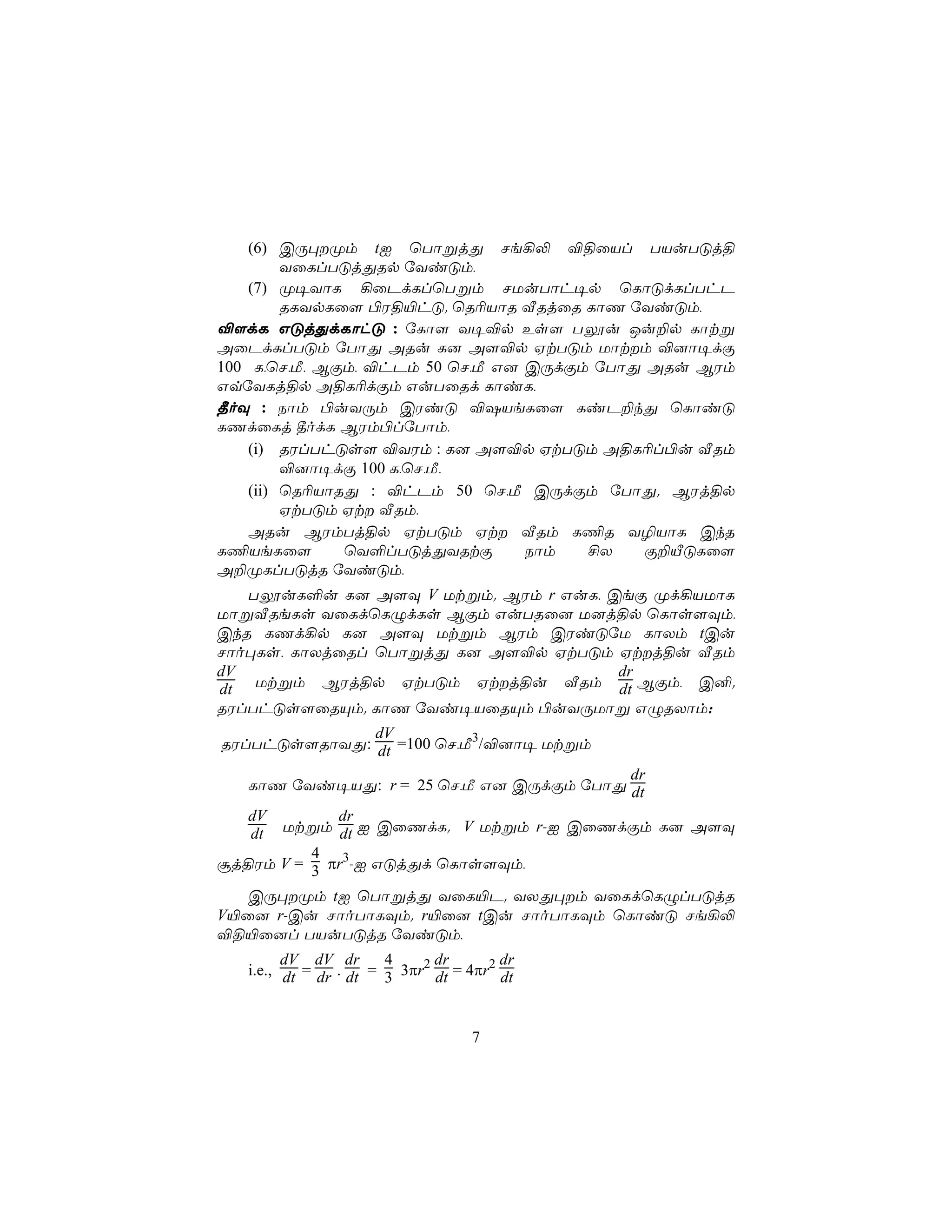 (6) CÚ×Øm tI ùTôßjÕ Ne¡− ®§ûVl TVuTÓj§
         YûLlTÓjÕRp úYiÓm,
    (7) Ø¥YôL ¡ûPdLlùTßm NUuTôh¥p ùLôÓdLlThP
         RLYpLû[ ©W§«hÓ. ùR¬VôR ÅRjûR LôQ úYiÓm,
®[dL GÓjÕdLôhÓ : úLô[ Y¥®p Es[ Tíu Ju±p Lôtß
AûPdLlTÓm úTôÕ ARu L] A[®p HtTÓm Uôtm ®]ô¥dÏ
100 L,ùN,Á, BÏm, ®hPm 50 ùN,Á G] CÚdÏm úTôÕ ARu BWm
GqúYLj§p A§L¬dÏm GuTûRd LôiL,
¾oÜ : Sôm ©uYÚm CWiÓ ®`VeLû[ LiP±kÕ ùLôiÓ
LQdûLj ¾odL BWm©lúTôm,
    (i) RWlThÓs[ ®YWm : L] A[®p HtTÓm A§L¬l©u ÅRm
         ®]ô¥dÏ 100 L,ùN,Á,
    (ii) ùR¬VôRÕ : ®hPm 50 ùN,Á CÚdÏm úTôÕ. BWj§p
         HtTÓm Ht ÅRm,
    ARu BWmTj§p HtTÓm Ht ÅRm L¦R Y¯VôL CkR
L¦VeLû[        ùY°lTÓjÕYRtÏ      Sôm  £X    Ï±ÂÓLû[
A±ØLlTÓjR úYiÓm,
   TíuL°u L] A[Ü V Utßm. BWm r GuL, CeÏ Ød¡VUôL
UôßÅReLs YûLdùLÝdLs BÏm GuTRû] U]j§p ùLôs[Üm,
CkR LQd¡p L] A[Ü Utßm BWm CWiÓúU LôXm tCu
Nôo×Ls, LôXjûRl ùTôßjÕ L] A[®p HtTÓm Htj§u ÅRm
dV                                   dr
dt Utßm BWj§p HtTÓm Htj§u ÅRm dt BÏm, C².
RWlThÓs[ûRÙm. LôQ úYi¥VûRÙm ©uYÚUôß GÝRXôm:
              dV
RWlThÓs[RôYÕ: dt =100 ùN,Á3/®]ô¥ Utßm
                                         dr
   LôQ úYi¥VÕ: r = 25 ùN,Á G] CÚdÏm úTôÕ dt
   dV        dr
   dt Utßm dt I CûQdL. V Utßm r-I CûQdÏm L] A[Ü
          4
ãj§Wm V = 3 πr3-I GÓjÕd ùLôs[Üm,

   CÚ×Øm tI ùTôßjÕ YûL«P. YXÕ×m YûLdùLÝlTÓjR
V«û] r-Cu NôoTôLÜm. r«û] tCu NôoTôLÜm ùLôiÓ Ne¡−
®§«û]l TVuTÓjR úYiÓm,
         dV dV dr       4      dr        dr
   i.e., dt = dr . dt = 3 3πr2 dt = 4πr2 dt



                                    7
 