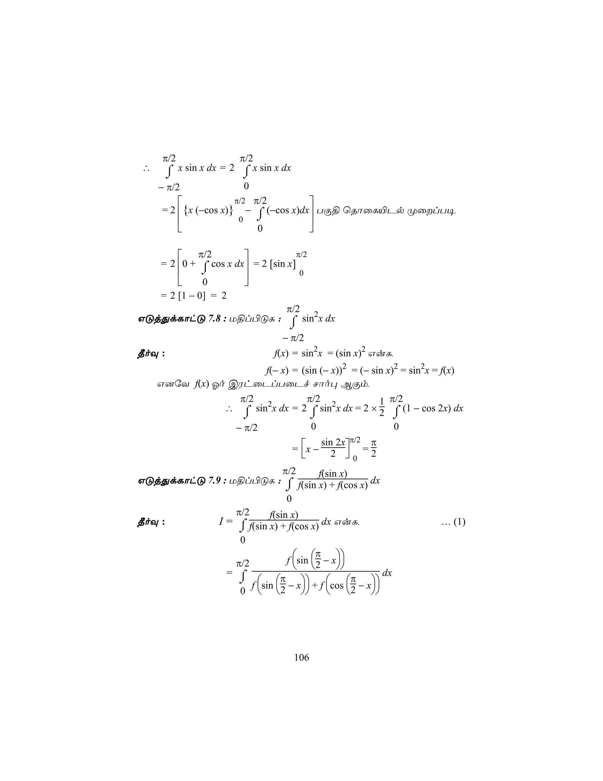 π/2                π/2
∴     ⌠  x sin x dx = 2 ⌠ x sin x dx
      ⌡                  ⌡
    − π/2                 0
                      π/2 π/2       
     = 2 {x (−cos x)} − ⌠ (−cos x)dx TÏ§ ùRôûL«Pp ØûlT¥
                     0   ⌡              
                         0              

        π/2                       π/2
   = 2 0 + ⌠ cos x dx = 2 [sin x]
            ⌡                      0
            0        
   = 2 [1 − 0] = 2
                                 π/2
GÓjÕdLôhÓ 7.8 : U§l©ÓL : ⌠ sin2x dx
                                 ⌡
                               − π/2
¾oÜ :                         f(x) = sin2x = (sin x)2 GuL,
                     f(− x) = (sin (− x))2 = (− sin x)2 = sin2x = f(x)
    G]úY f(x) Ko CWhûPlTûPf Nôo× BÏm,
                     π/2           π/2               1 π/2
                   ∴ ⌠ sin2x dx = 2 ⌠ sin2x dx = 2 × 2 ⌠ (1 − cos 2x) dx
                      ⌡             ⌡                   ⌡
                    − π/2           0                   0
                                                  π/2    π
                                  = x − 2 
                                        sin 2x
                                                        =2
                                                0
                             π/2       f(sin x)
GÓjÕdLôhÓ 7.9 : U§l©ÓL : ⌠ f(sin x) + f(cos x) dx
                              ⌡
                              0
                 π/2     f(sin x)
¾oÜ :        I = ⌠ f(sin x) + f(cos x) dx GuL,                     … (1)
                  ⌡
                  0
                                      π
                 π/2          f sin 2 − x
                                          
               = ⌠                                 dx
                  ⌡  π   π 
                     f sin − x + f cos 2 − x
                  0  2                    




                                  106
 