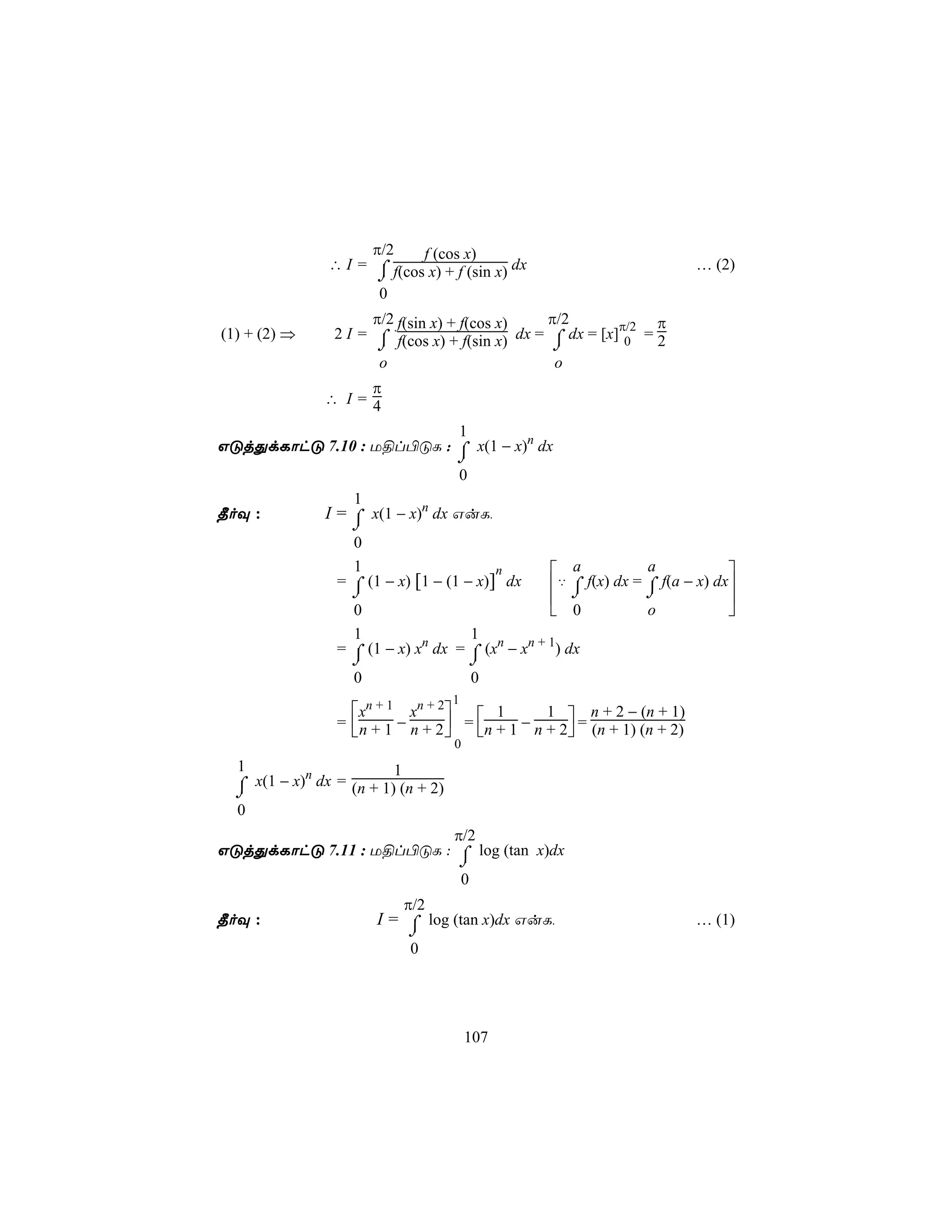 π/2    f (cos x)
               ∴ I = ⌠ f(cos x) + f (sin x) dx                             … (2)
                      ⌡
                      0
                      π/2 f(sin x) + f(cos x)   π/2              π
(1) + (2) ⇒     2 I = ⌠ f(cos x) + f(sin x) dx = ⌠ dx = [x]π/2 = 2
                       ⌡                         ⌡          0
                       o                         o
                   π
               ∴ I=4

                             1
GÓjÕdLôhÓ 7.10 : U§l©ÓL : ⌠ x(1 − x)n dx
                            ⌡
                             0
              1
¾oÜ :    I = ⌠ x(1 − x)n dx GuL,
                   ⌡
                   0
                   1                      n        a            a            
                 = ⌠ (1 − x) [1 − (1 − x)] dx     ‡ ⌠ f(x) dx = ⌠ f(a − x) dx
                   ⌡                                 ⌡          ⌡            
                   0                               0            o            
                   1                  1
                 = ⌠ (1 − x) xn dx = ⌠ (xn − xn + 1) dx
                   ⌡                    ⌡
                   0                    0
                                    1
                   xn + 1 xn + 2                       n + 2 − (n + 1)
                 =  n + 1 − n + 2  = n + 1 − n + 2 = (n + 1) (n + 2)
                                          1       1
                                                  
                                    0
  1         n            1
  ⌠ x(1 − x) dx = (n + 1) (n + 2)
  ⌡
  0
                         π/2
GÓjÕdLôhÓ 7.11 : U§l©ÓL : ⌠ log (tan x)dx
                          ⌡
                          0
                             π/2
¾oÜ :                  I = ⌠ log (tan x)dx GuL,                            … (1)
                           ⌡
                             0




                                        107
 