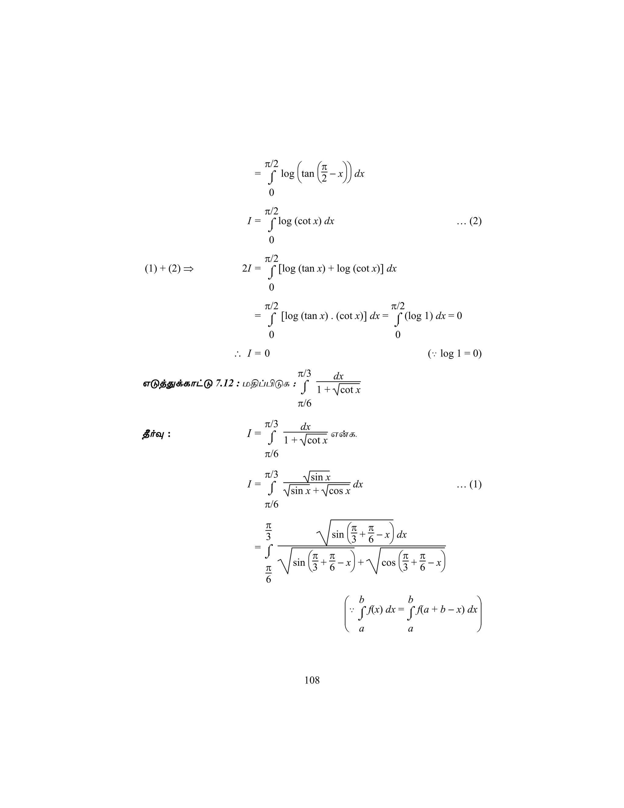 π/2         π
                   = ⌠ log tan 2 − x dx
                      ⌡             
                      0
                     π/2
                 I = ⌠ log (cot x) dx                              … (2)
                      ⌡
                      0
                     π/2
(1) + (2) ⇒     2I = ⌠ [log (tan x) + log (cot x)] dx
                      ⌡
                      0
                     π/2                           π/2
                   = ⌠ [log (tan x) . (cot x)] dx = ⌠ (log 1) dx = 0
                      ⌡                             ⌡
                      0                             0
               ∴ I=0                                        (‡ log 1 = 0)
                         π/3   dx
GÓjÕdLôhÓ 7.12 : U§l©ÓL : ⌠
                          ⌡ 1 + cot x
                         π/6
                     π/3     dx
¾oÜ :            I= ⌠           GuL,
                    ⌡ 1 + cot x
                     π/6
                    π/3         sin x
                 I= ⌠                    dx                        … (1)
                     ⌡     sin x + cos x
                     π/6
                     π                    π π
                                     sin 3 + 6 − x dx
                     3                            
                   =⌠
                    ⌡            π π                  π π
                            sin 3 + 6 − x +    cos 3 + 6 − x
                     π                                      
                     6

                                         b            b                
                                        ‡ ⌠ f(x) dx = ⌠ f(a + b − x) dx
                                          ⌡           ⌡                
                                         a            a                



                              108
 
