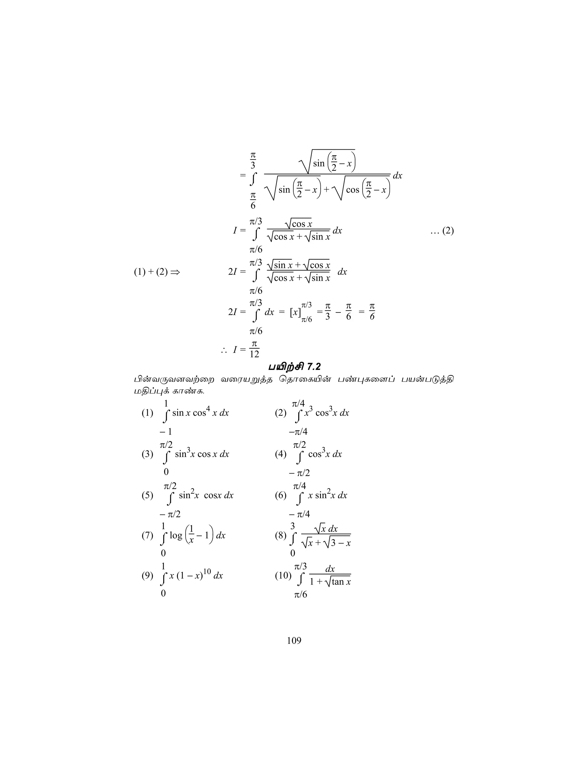 π                     π
                                             sin 2 − x
                            3                        
                          =⌠                                       dx
                           ⌡             π                π
                                   sin 2 − x +     cos 2 − x
                            π                               
                            6
                           π/3         cos x
                        I= ⌠                    dx                      … (2)
                            ⌡     cos x + sin x
                            π/6
                            π/3   sin x + cos x
(1) + (2) ⇒             2I = ⌠                  dx
                             ⌡    cos x + sin x
                            π/6
                            π/3       π/3  π    π  π
                      2I = ⌠ dx = [x]     =3 − 6 = 6
                            ⌡         π/6
                           π/6
                           π
                    ∴ I = 12
                               T«t£ 7.2
©uYÚY]Ytû YûWVßjR ùRôûL«u Ti×Lû[l TVuTÓj§
U§l×d LôiL,
     1                              π/4
 (1) ⌠ sin x cos4 x dx          (2) ⌠ x3 cos3x dx
      ⌡                                ⌡
      −1                             −π/4
      π/2                             π/2
 (3) ⌠ sin3x cos x dx             (4) ⌠ cos3x dx
     ⌡                                ⌡
     0                               − π/2
     π/2                              π/4
 (5) ⌠ sin2x cosx dx              (6) ⌠ x sin2x dx
          ⌡                            ⌡
     − π/2                           − π/4
     1                               3
 (7) ⌠ log x − 1 dx
            1                                  x dx
                                  (8) ⌠
      ⌡                            ⌡       x+ 3−x
      0                               0
      1                                π/3  dx
 (9) ⌠ x (1 − x)10 dx             (10) ⌠
     ⌡                                 ⌡ 1 + tan x
     0                                π/6



                                     109
 