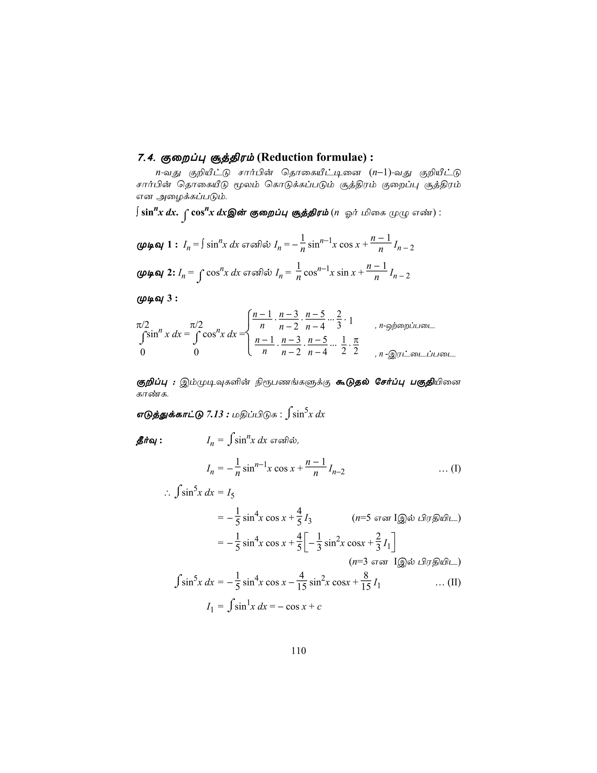 7,4, Ïûl× ãj§Wm (Reduction formulae) :
   n-YÕ Ï±ÂhÓ Nôo©u ùRôûLÂh¥û] (n−1)-YÕ Ï±ÂhÓ
Nôo©u ùRôûLÂÓ êXm ùLôÓdLlTÓm ãj§Wm Ïûl× ãj§Wm
G] AûZdLlTÓm,
∫ sinnx dx. ⌠ cosnx dxCu Ïûl× ãj§Wm (n Ko ªûL ØÝ Gi) :
            ⌡
                                             1                   n−1
Ø¥Ü 1 : In = ∫ sinnx dx G²p In = − n sinn−1x cos x + n In − 2
                                           1                     n−1
Ø¥Ü 2: In = ⌠ cosnx dx G²p In = n cosn−1x sin x + n In − 2
            ⌡
Ø¥Ü 3 :

π/2 n       π/2              n − 1 . n − 3 . n − 5 ... 2 . 1
                                n n−2 n−4 3                       , n-JtûlTûP
⌡⌠sin x dx = ⌠ cosnx dx =
                ⌡             n − 1 . n − 3 . n − 5 ... 1 . π
0               0             n n−2 n−4 2 2                      , n -CWhûPlTûP


Ï±l× : CmØ¥ÜL°u ¨ìTQeLÞdÏ áÓRp úNol× TÏ§«û]
LôiL,

GÓjÕdLôhÓ 7.13 : U§l©ÓL : ⌠sin5x dx
                          ⌡

¾oÜ :               In = ⌠sinnx dx G²p.
                         ⌡
                           1                n−1
                    In = − n sinn−1x cos x + n In−2                              … (I)

        ∴ ⌠sin5x dx = I5
          ⌡
                        1               4
                    = − 5 sin4x cos x + 5 I3          (n=5 G] ICp ©W§«P)

                    = − 5 sin4x cos x + 5 − 3 sin2x cosx + 3 I1
                        1               4 1                 2
                                                               
                                                     (n=3 G] ICp ©W§«P)
                        1               4                8
          ⌠sin5x dx = − 5 sin4x cos x − 15 sin2x cosx + 15 I1
          ⌡                                                         … (II)

                    I1 = ⌠sin1x dx = − cos x + c
                         ⌡


                                          110
 
