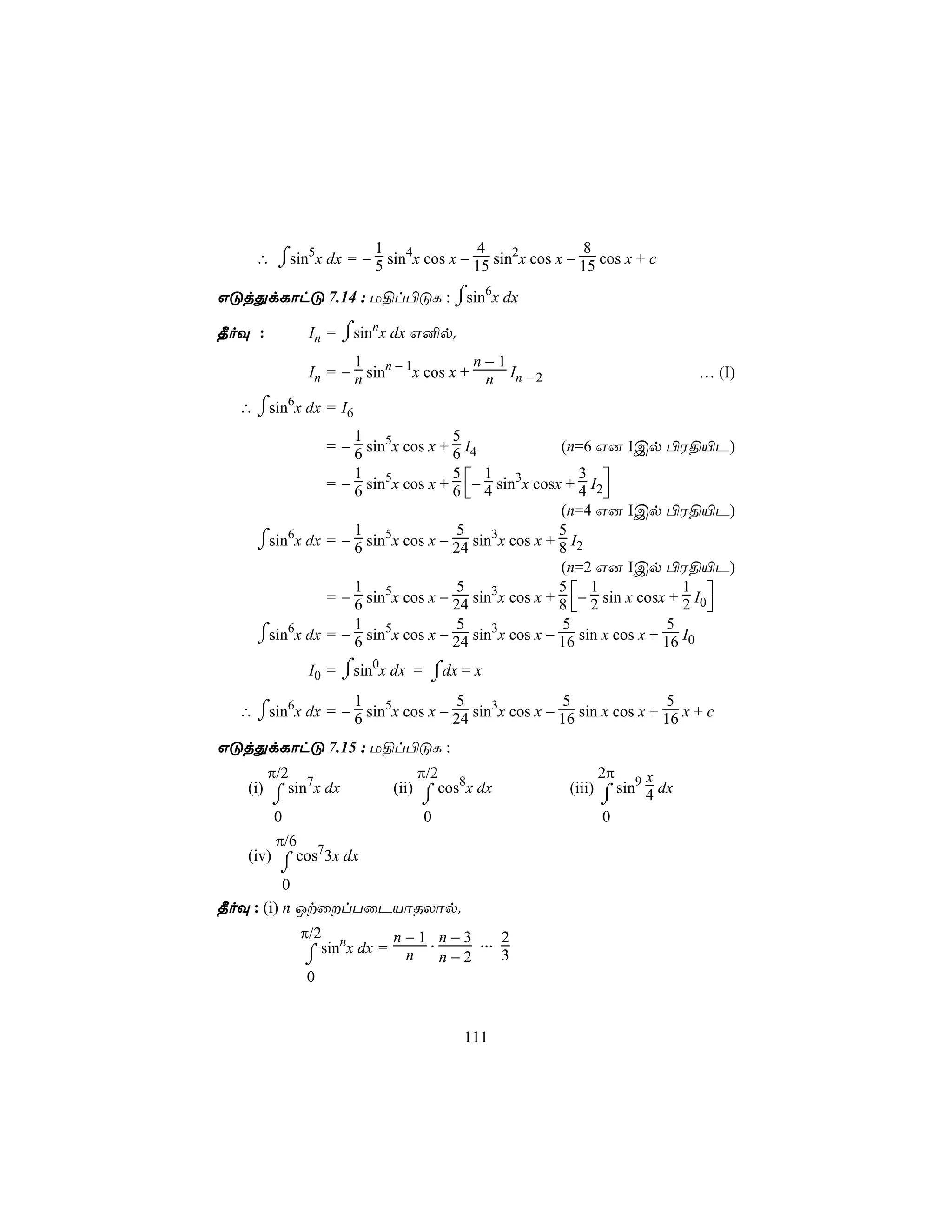 1               4                8
      ⌠
    ∴ ⌡sin5x dx = − 5 sin4x cos x − 15 sin2x cos x − 15 cos x + c

GÓjÕdLôhÓ 7.14 : U§l©ÓL : ⌠sin6x dx
                          ⌡
¾oÜ :             ⌠
             In = ⌡sinnx dx G²p.
                    1                  n−1
             In = − n sinn − 1x cos x + n In − 2                         … (I)

    ⌠
  ∴ ⌡sin6x dx = I6
                  1               5
              = − 6 sin5x cos x + 6 I4             (n=6 G] ICp ©W§«P)

              = − 6 sin5x cos x + 6 − 4 sin3x cosx + 4 I2
                  1               5 1                  3
                                                         
                                                   (n=4 G] ICp ©W§«P)
                  1               5                5
    ⌠sin6x dx = − 6 sin5x cos x − 24 sin3x cos x + 8 I2
    ⌡
                                                   (n=2 G] ICp ©W§«P)
              = − 6 sin5x cos x − 24 sin3x cos x + 8 − 2 sin x cosx + 2 I0
                  1               5                5 1                 1
                                                                          
                  1 5             5                5                5
    ⌠sin x dx = − 6 sin x cos x − 24 sin x cos x − 16 sin x cos x + 16 I0
    ⌡
        6                               3


             I0 = ⌠sin0x dx = ⌠dx = x
                  ⌡           ⌡
                  1               5                5                5
  ∴ ⌠sin6x dx = − 6 sin5x cos x − 24 sin3x cos x − 16 sin x cos x + 16 x + c
    ⌡
GÓjÕdLôhÓ 7.15 : U§l©ÓL :
      π/2                     π/2                          2π     x
   (i) ⌠ sin7x dx         (ii) ⌠ cos8x dx            (iii) ⌠ sin9 4 dx
       ⌡                       ⌡                           ⌡
       0                       0                            0
       π/6
   (iv) ⌠ cos73x dx
        ⌡
          0
¾oÜ : (i) n JtûlTûPVôRXôp.
            π/2 n        n − 1 . n − 3 ... 2
             ⌠ sin x dx = n n − 2
             ⌡                             3
             0


                                     111
 