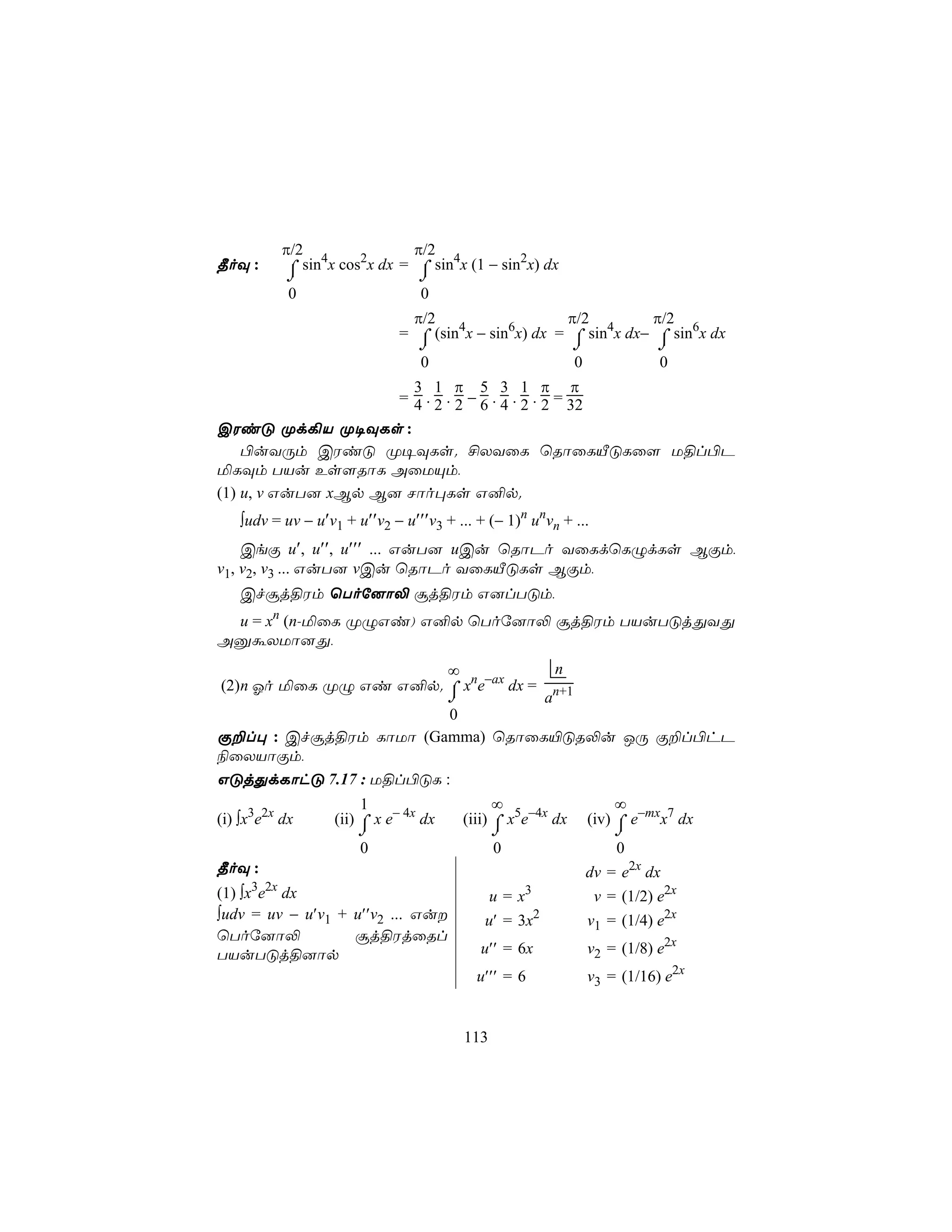 π/2 4               π/2
¾oÜ :       ⌠ sin x cos2x dx = ⌠ sin4x (1 − sin2x) dx
            ⌡                   ⌡
            0                   0
                               π/2                   π/2         π/2
                             = ⌠ (sin4x − sin6x) dx = ⌠ sin4x dx− ⌠ sin6x dx
                                ⌡                     ⌡           ⌡
                                0                     0           0
                      3 1 π 5 3 1 π π
                    = 4 . 2 . 2 − 6 . 4 . 2 . 2 = 32
CWiÓ Ød¡V Ø¥ÜLs :
    ©uYÚm CWiÓ Ø¥ÜLs. £XYûL ùRôûLÂÓLû[ U§l©P
ªLÜm TVu Es[RôL AûUÙm,
(1) u, v GuT] xBp B] Nôo×Ls G²p.
   ∫udv = uv − u′v1 + u′′v2 − u′′′v3 + ... + (− 1)n unvn + ...
    CeÏ u′, u′′, u′′′ ... GuT] uCu ùRôPo YûLdùLÝdLs BÏm,
v1, v2, v3 ... GuT] vCu ùRôPo YûLÂÓLs BÏm,
   Cfãj§Wm ùToú]ô− ãj§Wm G]lTÓm,
 u = xn (n-ªûL ØÝGi) G²p ùToú]ô− ãj§Wm TVuTÓjÕYÕ
AàáXUô]Õ,
                        ∞             n
(2)n Ko ªûL ØÝ Gi G²p. ⌠ xne−ax dx = n+1
                        ⌡           a
                         0
Ï±l× : Cfãj§Wm LôUô (Gamma) ùRôûL«ÓR−u JÚ Ï±l©hP
¨ûXVôÏm,
GÓjÕdLôhÓ 7.17 : U§l©ÓL :
                       1                      ∞                   ∞
(i) ∫x3e2x dx     (ii) ⌠ x e− 4x dx     (iii) ⌠ x5e−4x dx    (iv) ⌠ e−mxx7 dx
                      ⌡                       ⌡                  ⌡
                       0                      0                  0
¾oÜ :                                                        dv = e2x dx
(1) ∫x3e2x dx                                 u = x3          v = (1/2) e2x
∫udv = uv − u′v1 + u′′v2 ... Gu            u′ = 3x2         v1 = (1/4) e2x
ùToú]ô−            ãj§WjûRl
TVuTÓj§]ôp                                 u′′ = 6x          v2 = (1/8) e2x
                                           u′′′ = 6          v3 = (1/16) e2x


                                        113
 