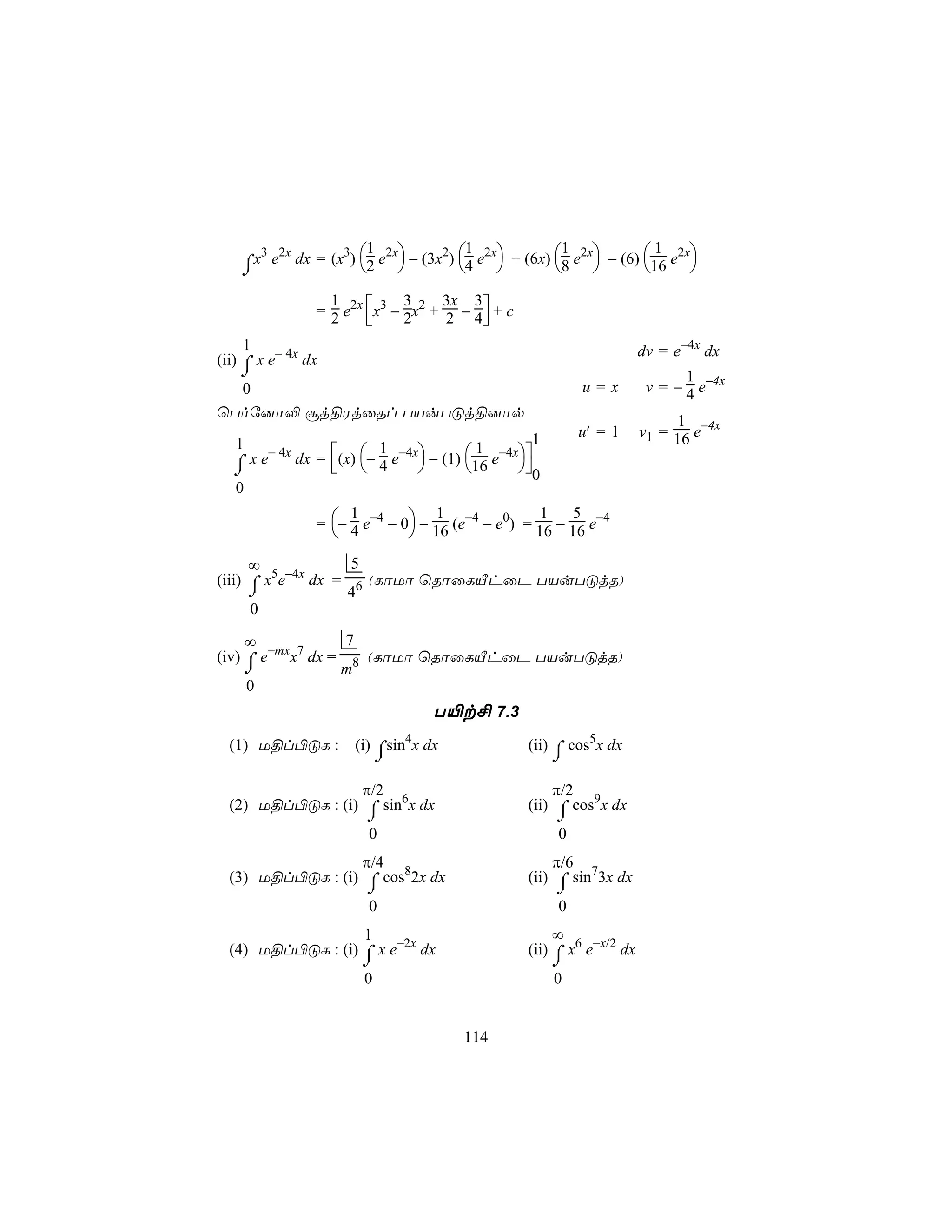 3 2x      3 1 2x       2 1 2x         1 2x        1 2x
    ⌠x e dx = (x ) 2 e  − (3x ) 4 e  + (6x) 8 e  − (6) 16 e 
    ⌡

                  = 2 e2x x3 − 2x2 + 2 − 4 + c
                    1           3     3x 3
                                          
     1                                                                  dv = e−4x dx
(ii) ⌠ x e− 4x dx
    ⌡                                                                          1
  0                                                         u=x          v = − 4 e−4x
ùToú]ô− ãj§WjûRl TVuTÓj§]ôp
                                                                             1
                                                   1        u′ = 1      v1 = 16 e−4x
   1
               dx = (x) − 4 e−4x − (1) 16 e−4x
        − 4x                1               1
  ⌠xe
  ⌡                                           0
   0

                  = − 4 e−4 − 0 − 16 (e−4 − e0) = 16 − 16 e−4
                       1            1                1   5
                               
      ∞             5
(iii) ⌠ x5e−4x dx = 6 (LôUô ùRôûLÂhûP TVuTÓjR)
      ⌡            4
      0

     ∞             7
(iv) ⌠ e−mxx7 dx = 8 (LôUô ùRôûLÂhûP TVuTÓjR)
     ⌡            m
     0
                                    T«t£ 7.3
  (1) U§l©ÓL :          (i) ⌠sin4x dx              (ii) ⌠ cos5x dx
                             ⌡                          ⌡
                  π/2                                  π/2
  (2) U§l©ÓL : (i) ⌠ sin6x dx                      (ii) ⌠ cos9x dx
                   ⌡                                    ⌡
                   0                                    0
                  π/4                                  π/6
  (3) U§l©ÓL : (i) ⌠ cos82x dx                     (ii) ⌠ sin73x dx
                   ⌡                                    ⌡
                   0                                    0
                   1                                    ∞
  (4) U§l©ÓL : (i) ⌠ x e−2x dx                     (ii) ⌠ x6 e−x/2 dx
                         ⌡                              ⌡
                         0                              0


                                         114
 