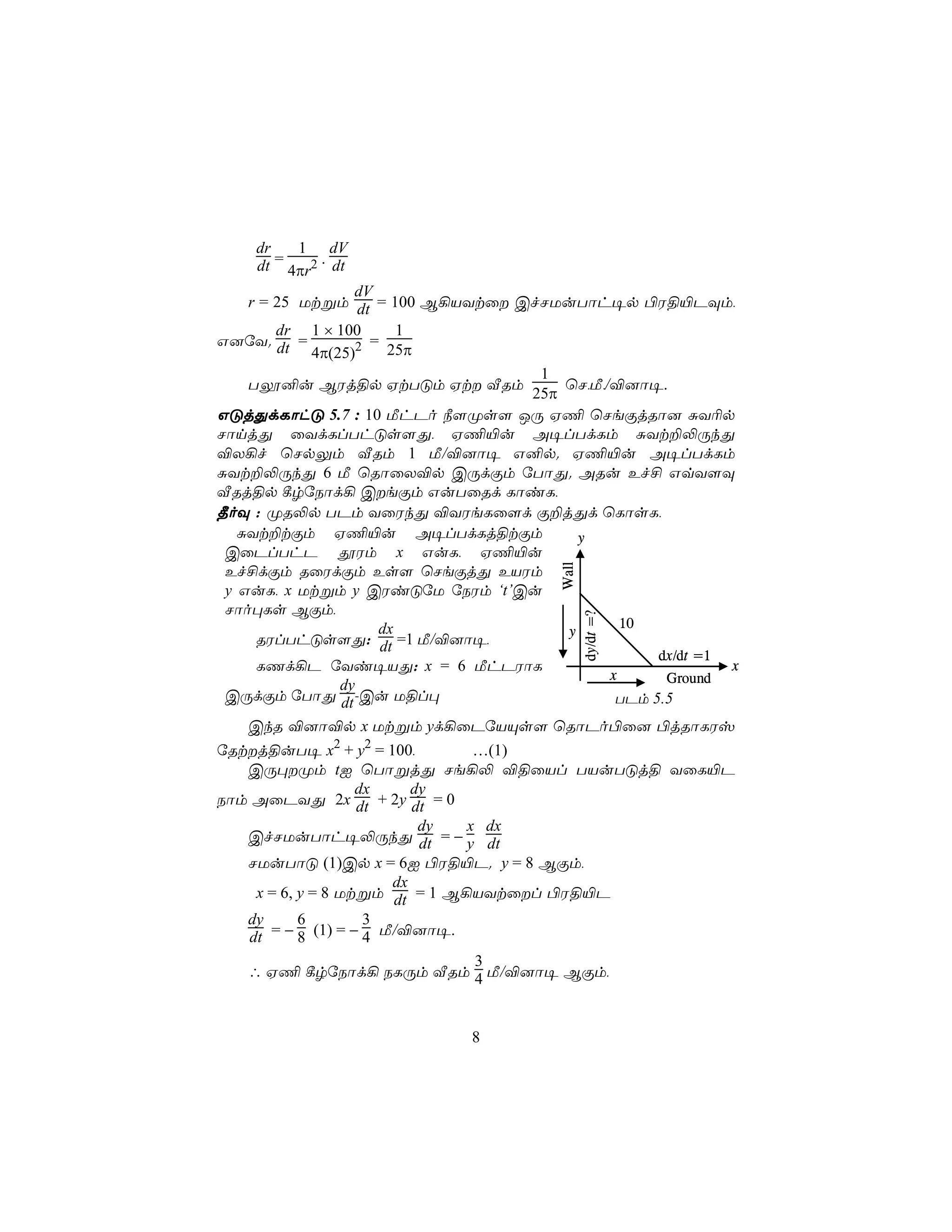 dr    1 dV
    dt = 4πr2 . dt
                  dV
    r = 25 Utßm dt = 100 B¡VYtû CfNUuTôh¥p ©W§«PÜm,
        dr 1 × 100       1
G]úY. dt =         2 = 25π
            4π(25)
                                   1
    Tí²u BWj§p HtTÓm Ht ÅRm          ùN,Á,/®]ô¥.
                                  25π
GÓjÕdLôhÓ 5.7 : 10 ÁhPo ¿[Øs[ JÚ H¦ ùNeÏjRô] ÑY¬p
NônjÕ ûYdLlThÓs[Õ, H¦«u A¥lTdLm ÑYt±−ÚkÕ
®X¡f ùNpÛm ÅRm 1 Á/®]ô¥ G²p. H¦«u A¥lTdLm
ÑYt±−ÚkÕ 6 Á ùRôûX®p CÚdÏm úTôÕ. ARu Ef£ GqY[Ü
ÅRj§p ¸rúSôd¡ CeÏm GuTûRd LôiL,
¾oÜ : ØR−p TPm YûWkÕ ®YWeLû[d Ï±jÕd ùLôsL,
   ÑYt±tÏm H¦«u A¥lTdLj§tÏm             y
 CûPlThP çWm x GuL, H¦«u
 Ef£dÏm RûWdÏm Es[ ùNeÏjÕ EVWm         Wall
 y GuL, x Utßm y CWiÓúU úSWm ‘t’Cu
 Nôo×Ls BÏm,
                                              dy/dt =?

                                              10
                      dx              y
     RWlThÓs[Õ: dt =1 Á/®]ô¥,
                                                  dx/dt =1
     LQd¡P úYi¥VÕ: x = 6 ÁhPWôL                            x
                                            x      Ground
                dy
 CÚdÏm úTôÕ dt -Cu U§l×                      TPm 5.5
   CkR ®]ô®p x Utßm yd¡ûPúVÙs[ ùRôPo©û] ©jRôLWv
úRtj§uT¥ x2 + y2 = 100,        …(1)
   CÚ×Øm tI ùTôßjÕ Ne¡− ®§ûVl TVuTÓj§ YûL«P
                   dx     dy
Sôm AûPYÕ 2x dt + 2y dt = 0
                           dy  x dx
   CfNUuTôh¥−ÚkÕ dt = − y dt
   NUuTôÓ (1)Cp x = 6I ©W§«P. y = 8 BÏm,
                       dx
    x = 6, y = 8 Utßm dt = 1 B¡VYtûl ©W§«P
   dy      6        3
   dt = − 8 (1) = − 4 Á/®]ô¥.
                                3
   ∴ H¦ ¸rúSôd¡ SLÚm ÅRm 4 Á/®]ô¥ BÏm,



                             8
 