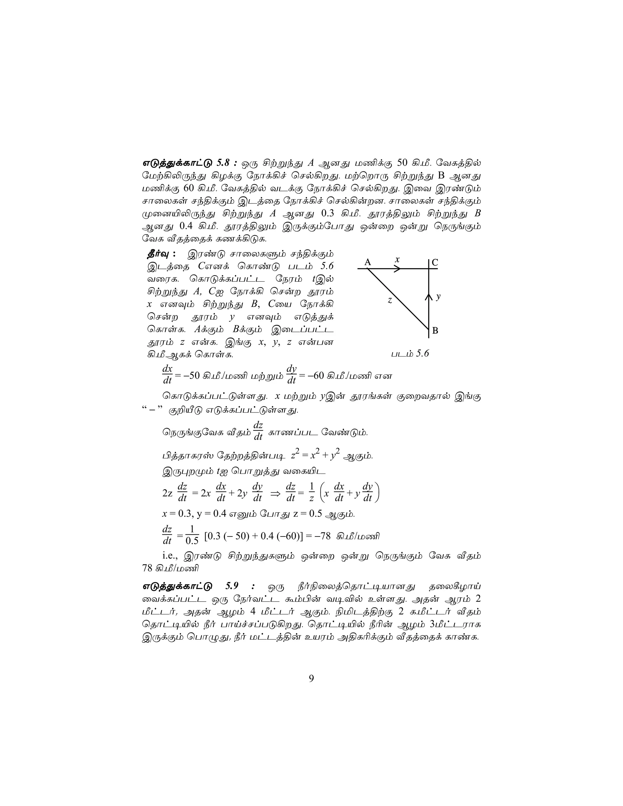 GÓjÕdLôhÓ 5.8 : JÚ £tßkÕ A B]Õ U¦dÏ 50 ¡,Á, úYLj§p
úUt¡−ÚkÕ ¡ZdÏ úSôd¡f ùNp¡Õ, UtùôÚ £tßkÕ B B]Õ
U¦dÏ 60 ¡,Á, úYLj§p YPdÏ úSôd¡f ùNp¡Õ, CûY CWiÓm
NôûXLs Nk§dÏm CPjûR úSôd¡f ùNp¡u], NôûXLs Nk§dÏm
Øû]«−ÚkÕ £tßkÕ A B]Õ 0.3 ¡,Á, çWj§Ûm £tßkÕ B
B]Õ 0.4 ¡,Á, çWj§Ûm CÚdÏmúTôÕ Juû Juß ùSÚeÏm
úYL ÅRjûRd LQd¡ÓL,
 ¾oÜ : CWiÓ NôûXLÞm Nk§dÏm
                                          A     x      C
 CPjûR CG]d ùLôiÓ TPm 5.6
 YûWL, ùLôÓdLlThP úSWm tCp
 £tßkÕ A, CI úSôd¡ ùNu çWm                             y
 x G]Üm £tßkÕ B, CûV úSôd¡                    z
 ùNu çWm y G]Üm GÓjÕd
 ùLôsL, AdÏm BdÏm CûPlThP                              B
 çWm z GuL, CeÏ x, y, z GuT]
 ¡,Á,BLd ùLôsL,                                TPm 5.6
     dx                    dy
     dt = −50 ¡,Á,/U¦ Utßm dt = −60 ¡,Á,/U¦ G]
     ùLôÓdLlThÓs[Õ, x Utßm yCu çWeLs ÏûYRôp CeÏ
“ − ” Ï±ÂÓ GÓdLlThÓs[Õ,
                      dz
     ùSÚeÏúYL ÅRm dt LôQlTP úYiÓm,

    ©jRôLWv úRtj§uT¥ z2 = x2 + y2 BÏm,
    CÚ×Øm tI ùTôßjÕ YûL«P

    2z dt = 2x dt + 2y dt ⇒ dt = z x dt + y dt 
         dz       dx     dy      dz 1       dx   dy
                                                   
    x = 0.3, y = 0.4 Gàm úTôÕ z = 0.5 BÏm,
    dz      1
    dt = 0.5 [0.3 (− 50) + 0.4 (−60)] = −78 ¡,Á/U¦
    i.e., CWiÓ £tßkÕLÞm Juû Juß ùSÚeÏm úYL ÅRm
78 ¡,Á/U¦
GÓjÕdLôhÓ 5.9 : JÚ ¿o¨ûXjùRôh¥Vô]Õ RûX¸Zôn
ûYdLlThP JÚ úSoYhP ám©u Y¥®p Es[Õ, ARu BWm 2
ÁhPo. ARu BZm 4 ÁhPo BÏm, ¨ªPj§tÏ 2 L,ÁhPo ÅRm
ùRôh¥«p ¿o TônfNlTÓ¡Õ, ùRôh¥«p ¿¬u BZm 3ÁhPWôL
CÚdÏm ùTôÝÕ. ¿o UhPj§u EVWm A§L¬dÏm ÅRjûRd LôiL,



                            9
 