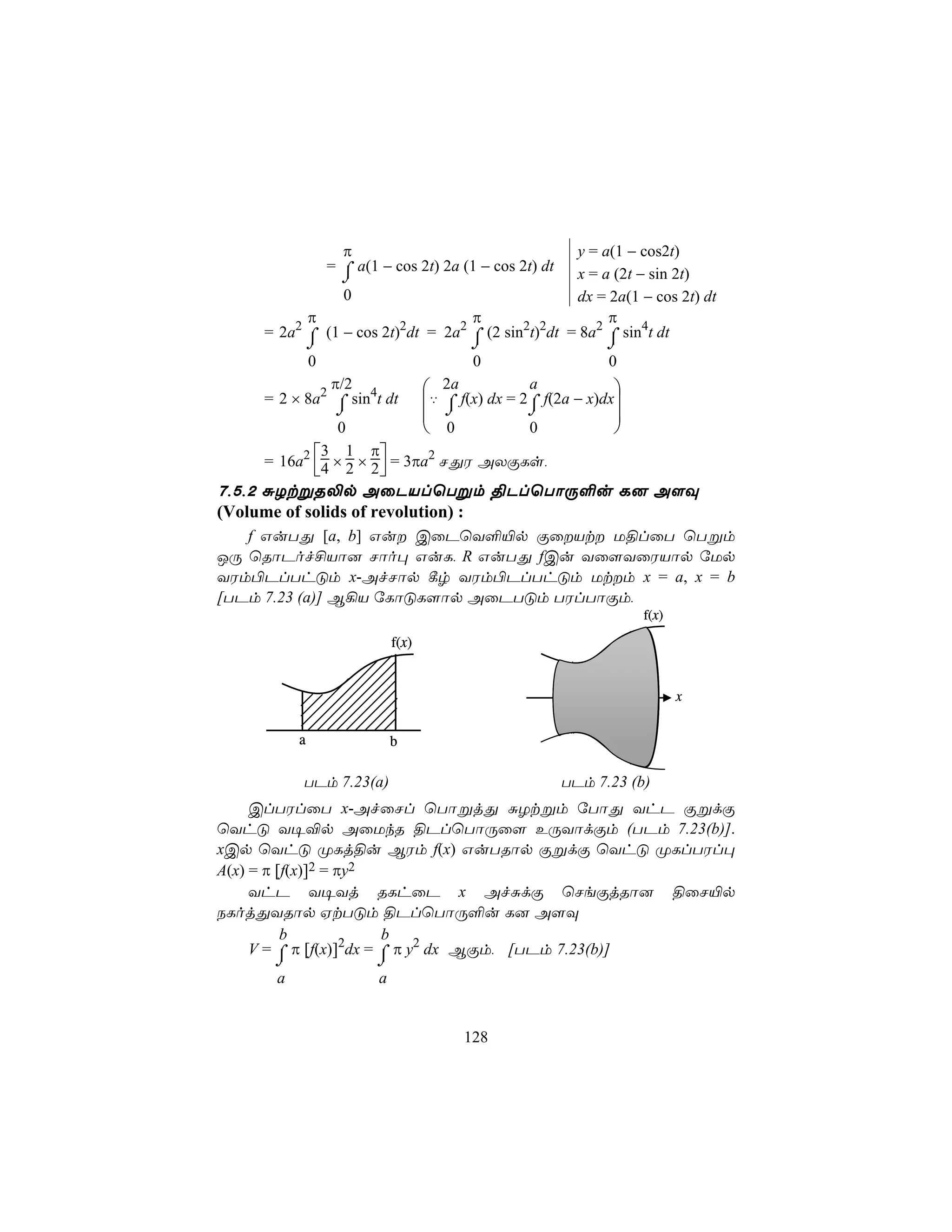π                                  y = a(1 − cos2t)
            = ⌠ a(1 − cos 2t) 2a (1 − cos 2t) dt x = a (2t − sin 2t)
              ⌡
               0                                  dx = 2a(1 − cos 2t) dt
          π                       π                    π
    = 2a2 ⌠ (1 − cos 2t)2dt = 2a2 ⌠ (2 sin2t)2dt = 8a2 ⌠ sin4t dt
              ⌡                    ⌡                   ⌡
              0                    0                    0
             π/2             2a            a            
    = 2 × 8a2 ⌠ sin4t dt    ‡ ⌠ f(x) dx = 2⌠ f(2a − x)dx
              ⌡                ⌡           ⌡            
               0             0             0            
            3 1 π
    = 16a2 4 × 2 × 2  = 3πa2 NÕW AXÏLs,
                     
7,5,2 ÑZtßR−p AûPVlùTßm §PlùTôÚ°u L] A[Ü
(Volume of solids of revolution) :
   f GuTÕ [a, b] Gu CûPùY°«p ÏûVt U§lûT ùTßm
JÚ ùRôPof£Vô] Nôo× GuL, R GuTÕ fCu Yû[YûWVôp úUp
YWm©PlThÓm x-AfNôp ¸r YWm©PlThÓm Utm x = a, x = b
[TPm 7.23 (a)] B¡V úLôÓL[ôp AûPTÓm TWlTôÏm,
                                                             f(x)

                         f(x)


                                                                    x


          a              b

          TPm 7.23(a)                           TPm 7.23 (b)
     ClTWlûT x-AfûNl ùTôßjÕ ÑZtßm úTôÕ YhP ÏßdÏ
ùYhÓ Y¥®p AûUkR §PlùTôÚû[ EÚYôdÏm (TPm 7.23(b)].
xCp ùYhÓ ØLj§u BWm f(x) GuTRôp ÏßdÏ ùYhÓ ØLlTWl×
A(x) = π [f(x)]2 = πy2
     YhP Y¥Yj RLhûP x AfÑdÏ ùNeÏjRô] §ûN«p
SLojÕYRôp HtTÓm §PlùTôÚ°u L] A[Ü
          b              b
     V = ⌠ π [f(x)]2dx = ⌠ π y2 dx BÏm, [TPm 7.23(b)]
     ⌡               ⌡
      a              a


                                  128
 