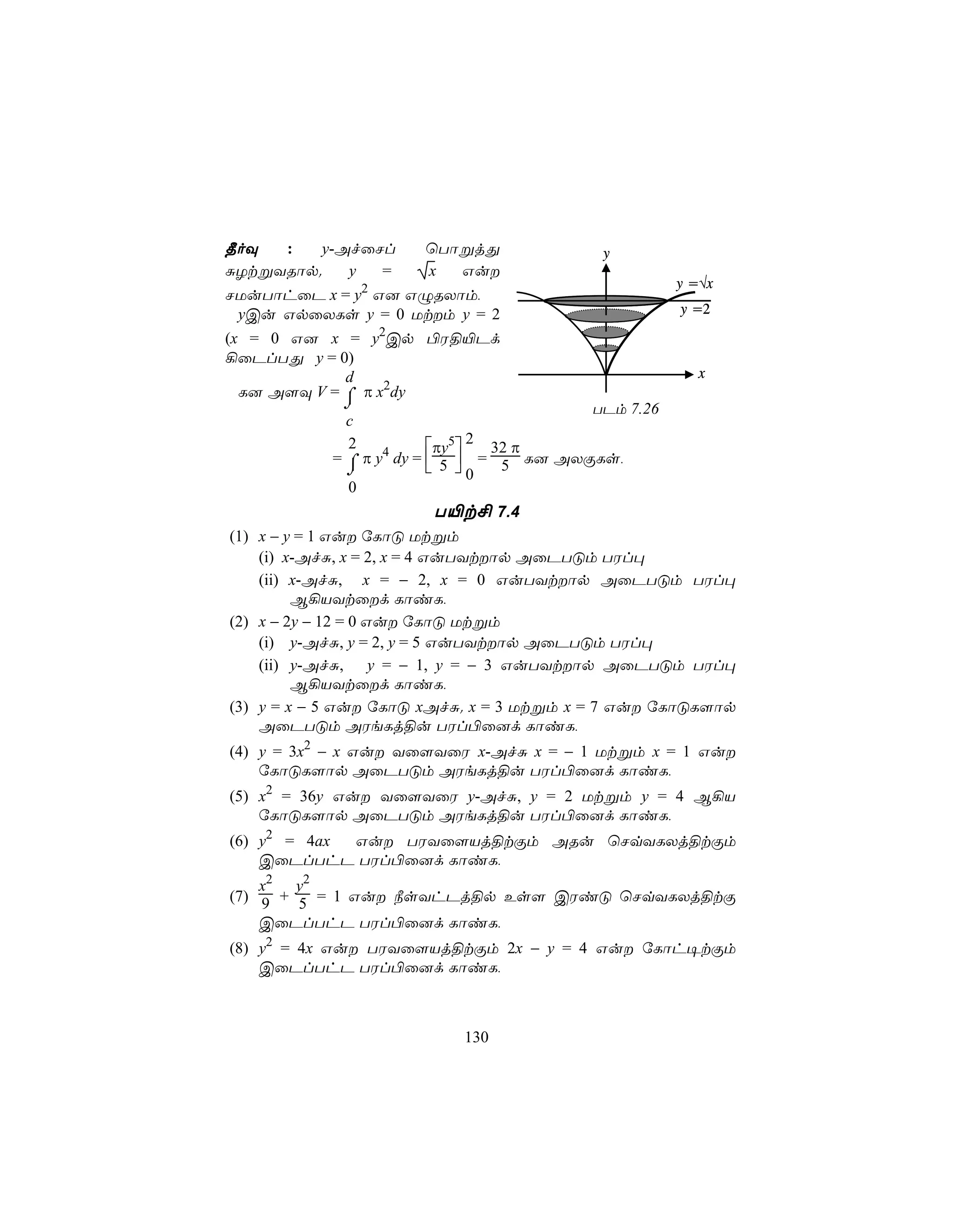 ¾oÜ  :    y-AfûNl     ùTôßjÕ              y
ÑZtßYRôp.    y  =     x  Gu
                                                    y =√x
NUuTôhûP x = y2 G] GÝRXôm,
  yCu GpûXLs y = 0 Utm y = 2                       y =2

(x = 0 G] x = y2Cp ©W§«Pd
¡ûPlTÕ y = 0)
             d                                         x
  L] A[Ü V = ⌠ π x2dy
             ⌡                           TPm 7.26
             c
                               2
             2           πy5   32 π
           = ⌠ π y4 dy =  5  = 5 L] AXÏLs,
             ⌡            0
             0
                       T«t£ 7.4
(1) x − y = 1 Gu úLôÓ Utßm
    (i) x-AfÑ, x = 2, x = 4 GuTYtôp AûPTÓm TWl×
    (ii) x-AfÑ, x = − 2, x = 0 GuTYtôp AûPTÓm TWl×
         B¡VYtûd LôiL,
(2) x − 2y − 12 = 0 Gu úLôÓ Utßm
    (i) y-AfÑ, y = 2, y = 5 GuTYtôp AûPTÓm TWl×
    (ii) y-AfÑ, y = − 1, y = − 3 GuTYtôp AûPTÓm TWl×
         B¡VYtûd LôiL,
(3) y = x − 5 Gu úLôÓ xAfÑ. x = 3 Utßm x = 7 Gu úLôÓL[ôp
    AûPTÓm AWeLj§u TWl©û]d LôiL,
(4) y = 3x2 − x Gu Yû[YûW x-AfÑ x = − 1 Utßm x = 1 Gu
    úLôÓL[ôp AûPTÓm AWeLj§u TWl©û]d LôiL,
(5) x2 = 36y Gu Yû[YûW y-AfÑ, y = 2 Utßm y = 4 B¡V
    úLôÓL[ôp AûPTÓm AWeLj§u TWl©û]d LôiL,
(6) y2 = 4ax Gu TWYû[Vj§tÏm ARu ùNqYLXj§tÏm
    CûPlThP TWl©û]d LôiL,
    x2 y2
(7) 9 + 5 = 1 Gu ¿sYhPj§p Es[ CWiÓ ùNqYLXj§tÏ
    CûPlThP TWl©û]d LôiL,
(8) y2 = 4x Gu TWYû[Vj§tÏm 2x − y = 4 Gu úLôh¥tÏm
    CûPlThP TWl©û]d LôiL,



                          130
 