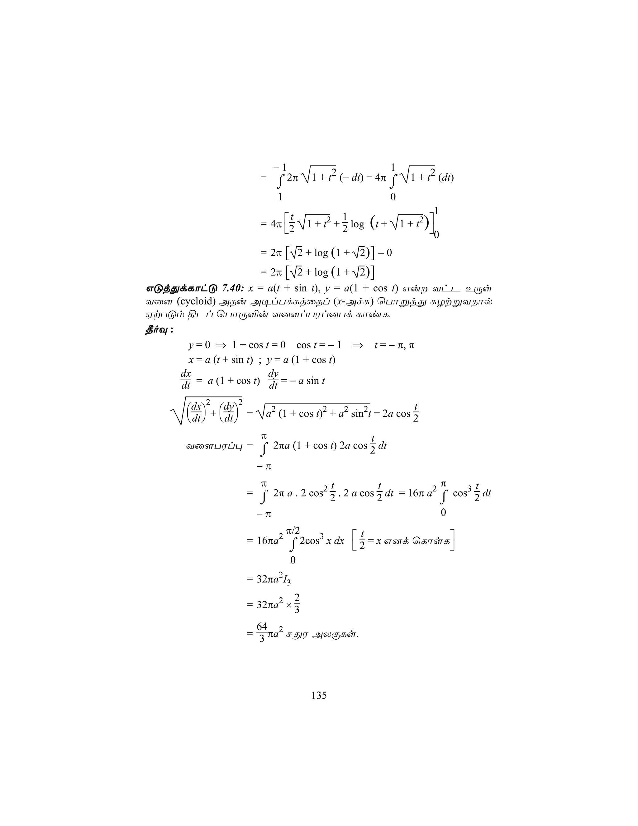 −1                           1
                        = ⌠ 2π      1 + t2 (− dt) = 4π ⌠         1 + t2 (dt)
                          ⌡                                ⌡
                          1                                0
                                                                       1
                        = 4π 2                                1 + t2)
                               t            1
                                  1 + t2 + 2 log   (t +              0
                        = 2π [ 2 + log (1 + 2)] − 0
                           = 2π [ 2 + log (1 + 2)]
GÓjÕdLôhÓ 7.40: x = a(t + sin t), y = a(1 + cos t) Gu YhP EÚs
Yû[ (cycloid) ARu A¥lTdLjûRl (x-AfÑ) ùTôßjÕ ÑZtßYRôp
HtTÓm §Pl ùTôÚ°u Yû[lTWlûTd LôiL,
¾oÜ :
        y = 0 ⇒ 1 + cos t = 0 cos t = − 1 ⇒ t = − π, π
        x = a (t + sin t) ; y = a (1 + cos t)
      dx                    dy
      dt = a (1 + cos t) dt = − a sin t
          2      2
       dx + dy =                                         t
                         a2 (1 + cos t)2 + a2 sin2t = 2a cos 2
        dt   dt 
                 π                        t
       Yû[TWl× = ⌠ 2πa (1 + cos t) 2a cos 2 dt
                 ⌡
                       −π
                       π               t           t             π      t
                     = ⌠ 2π a . 2 cos2 2 . 2 a cos 2 dt = 16π a2 ⌠ cos3 2 dt
                       ⌡                                         ⌡
                       −π                                        0
                            π/2
                     = 16πa2 ⌠ 2cos3 x dx  2 = x G]d ùLôsL
                                            t
                             ⌡                            
                             0
                     = 32πa2I3
                               2
                     = 32πa2 × 3

                       64
                     = 3 πa2 NÕW AXÏLs,




                                    135
 