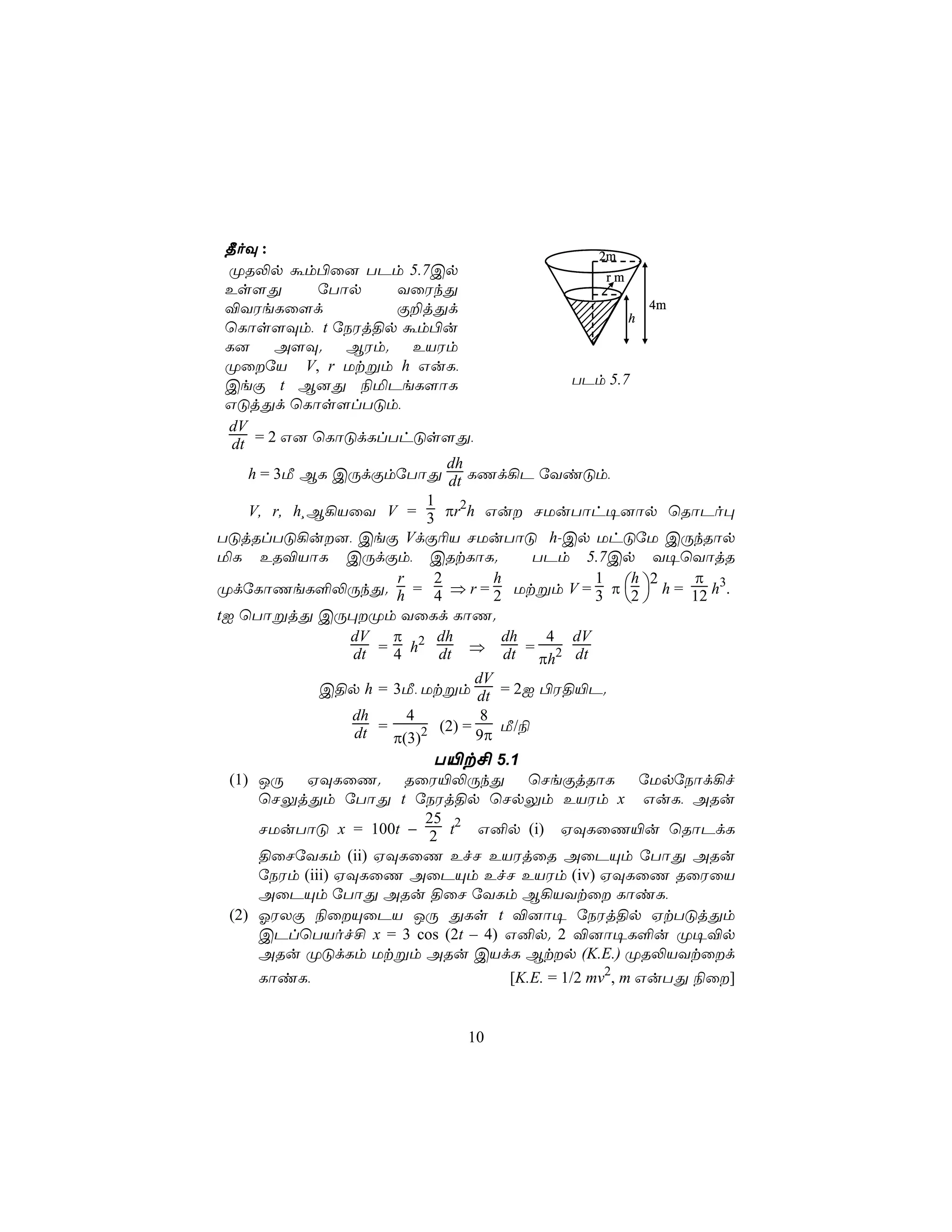 ¾oÜ :                                            2m
  ØR−p ám©û] TPm 5.7Cp                              rm
 Es[Õ          úTôp      YûWkÕ
 ®YWeLû[d                Ï±jÕd                            4m
                                                        h
 ùLôs[Üm, t úSWj§p ám©u
 L]      A[Ü.      BWm.     EVWm
 ØûúV V, r Utßm h GuL,
 CeÏ t B]Õ ¨ªPeL[ôL                            TPm 5.7
 GÓjÕd ùLôs[lTÓm,
  dV
  dt = 2 G] ùLôÓdLlThÓs[Õ,
                                 dh
     h = 3Á BL CÚdÏmúTôÕ dt LQd¡P úYiÓm,
                              1
     V, r, h¸B¡VûY V = 3 πr2h Gu NUuTôh¥]ôp ùRôPo×
TÓjRlTÓ¡u], CeÏ VdÏ¬V NUuTôÓ h-Cp UhÓúU CÚkRôp
ªL ER®VôL CÚdÏm, CRtLôL.                    TPm 5.7Cp Y¥ùYôjR
                                                             π
ØdúLôQeL°−ÚkÕ. h = 4 ⇒ r = 2 Utßm V = 3 π 2  h = 12 h3.
                         r     2        h         1     h 2
                                                        
tI ùTôßjÕ CÚ×Øm YûLd LôQ.
                   dV    π 2 dh          dh  4 dV
                    dt = 4 h dt ⇒ dt = πh2 dt
                                     dV
               C§p h = 3Á, Utßm dt = 2I ©W§«P.
                   dh      4          8
                    dt = π(3)2 (2) = 9π Á/¨
                               T«t£ 5.1
  (1) JÚ HÜLûQ. RûW«−ÚkÕ ùNeÏjRôL úUpúSôd¡f
       ùNÛjÕm úTôÕ t úSWj§p ùNpÛm EVWm x GuL, ARu
                              25
       NUuTôÓ x = 100t − 2 t2 G²p (i) HÜLûQ«u ùRôPdL
       §ûNúYLm (ii) HÜLûQ EfN EVWjûR AûPÙm úTôÕ ARu
       úSWm (iii) HÜLûQ AûPÙm EfN EVWm (iv) HÜLûQ RûWûV
       AûPÙm úTôÕ ARu §ûN úYLm B¡VYtû LôiL,
  (2) KWXÏ ¨ûÙûPV JÚ ÕLs t ®]ô¥ úSWj§p HtTÓjÕm
       CPlùTVof£ x = 3 cos (2t – 4) G²p. 2 ®]ô¥L°u Ø¥®p
       ARu ØÓdLm Utßm ARu CVdL Btp (K.E.) ØR−VYtûd
    LôiL,                          [K.E. = 1/2 mv2, m GuTÕ ¨û]


                              10
 