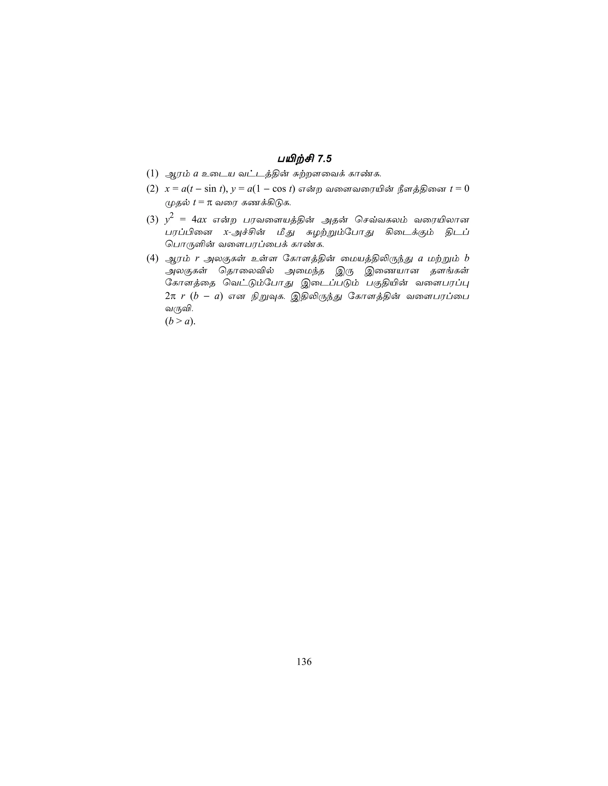 T«t£ 7.5
(1) BWm a EûPV YhPj§u Ñt[ûYd LôiL,
(2) x = a(t − sin t), y = a(1 − cos t) Gu Yû[YûW«u ¿[j§û] t = 0
    ØRp t = π YûW LQd¡ÓL,
(3) y2 = 4ax Gu TWYû[Vj§u ARu ùNqYLXm YûW«Xô]
    TWl©û] x-Af£u ÁÕ ÑZtßmúTôÕ ¡ûPdÏm §Pl
    ùTôÚ°u Yû[TWlûTd LôiL,
(4) BWm r AXÏLs Es[ úLô[j§u ûUVj§−ÚkÕ a Utßm b
    AXÏLs ùRôûX®p AûUkR CÚ CûQVô] R[eLs
    úLô[jûR ùYhÓmúTôÕ CûPlTÓm TÏ§«u Yû[TWl×
    2π r (b − a) G] ¨ßÜL, C§−ÚkÕ úLô[j§u Yû[TWlûT
    YÚ®,
    (b > a).




                             136
 