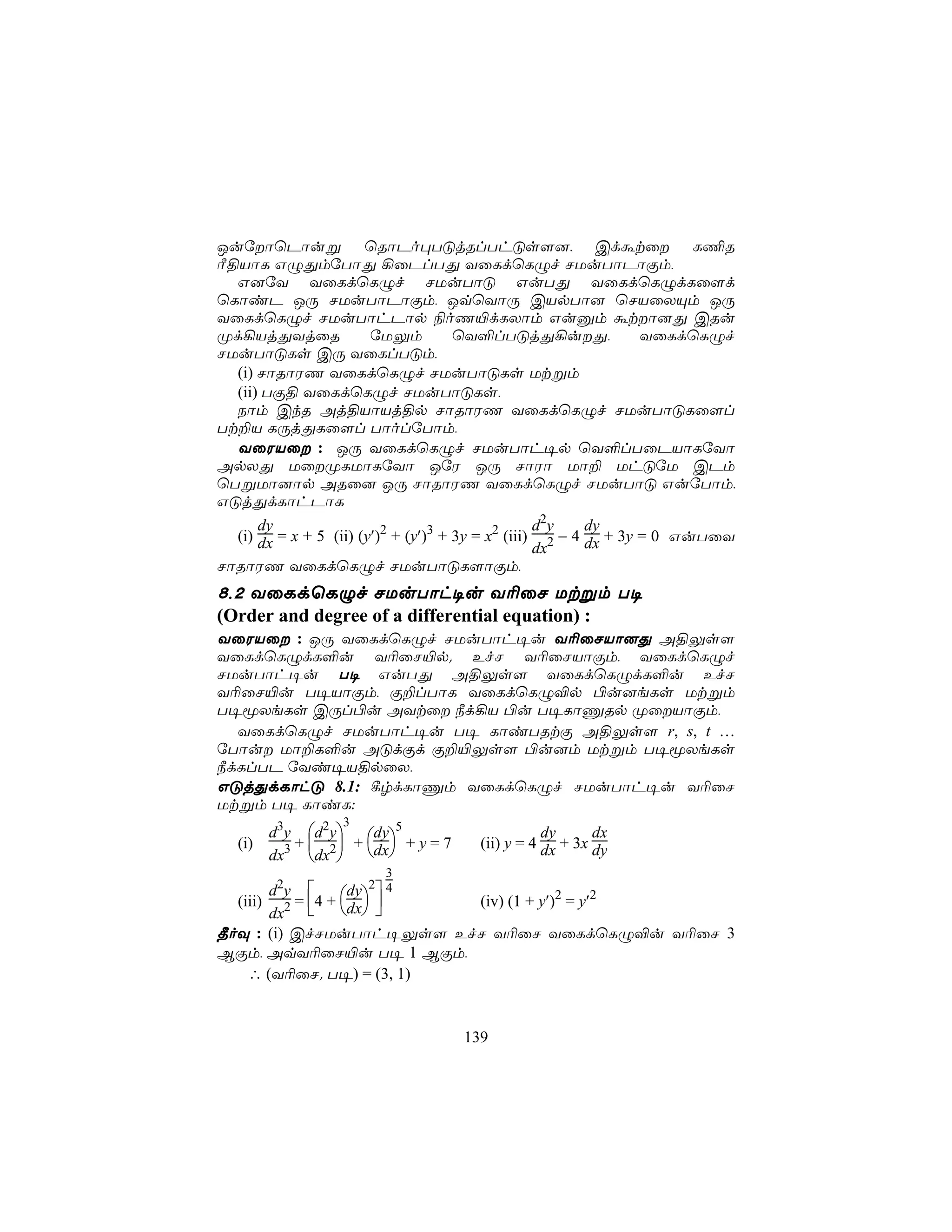 JuúôùPôuß ùRôPo×TÓjRlThÓs[], Cdátû L¦R
Ã§VôL GÝÕmúTôÕ ¡ûPlTÕ YûLdùLÝf NUuTôPôÏm,
  G]úY YûLdùLÝf NUuTôÓ GuTÕ YûLdùLÝdLû[d
ùLôiP JÚ NUuTôPôÏm, JqùYôÚ CVpTô] ùNVûXÙm JÚ
YûLdùLÝf NUuTôhPôp ¨oQ«dLXôm Guàm átô]Õ CRu
Ød¡VjÕYjûR              úUÛm          ùY°lTÓjÕ¡uÕ,               YûLdùLÝf
NUuTôÓLs CÚ YûLlTÓm,
  (i) NôRôWQ YûLdùLÝf NUuTôÓLs Utßm
  (ii) TÏ§ YûLdùLÝf NUuTôÓLs,
  Sôm CkR Aj§VôVj§p NôRôWQ YûLdùLÝf NUuTôÓLû[l
Tt±V LÚjÕLû[l TôolúTôm,
  YûWVû : JÚ YûLdùLÝf NUuTôh¥p ùY°lTûPVôLúYô
ApXÕ UûØLUôLúYô JúW JÚ NôWô Uô± UhÓúU CPm
ùTßUô]ôp ARû] JÚ NôRôWQ YûLdùLÝf NUuTôÓ GuúTôm,
GÓjÕdLôhPôL
      dy                                           d2y    dy
  (i) dx = x + 5 (ii) (y′)2 + (y′)3 + 3y = x2 (iii) 2 − 4 dx + 3y = 0 GuTûY
                                                   dx
NôRôWQ YûLdùLÝf NUuTôÓL[ôÏm,
8,2 YûLdùLÝf NUuTôh¥u Y¬ûN Utßm T¥
(Order and degree of a differential equation) :
YûWVû : JÚ YûLdùLÝf NUuTôh¥u Y¬ûNVô]Õ A§Ûs[
YûLdùLÝdL°u Y¬ûN«p. EfN Y¬ûNVôÏm, YûLdùLÝf
NUuTôh¥u T¥ GuTÕ A§Ûs[ YûLdùLÝdL°u EfN
Y¬ûN«u T¥VôÏm, Ï±lTôL YûLdùLÝ®p ©u]eLs Utßm
T¥êXeLs CÚl©u AYtû ¿d¡V ©u T¥LôÔRp ØûVôÏm,
  YûLdùLÝf NUuTôh¥u T¥ LôiTRtÏ A§Ûs[ r, s, t …
úTôu Uô±L°u AÓdÏd Ï±«Ûs[ ©u]m Utßm T¥êXeLs
¿dLlTP úYi¥V§pûX,
GÓjÕdLôhÓ 8.1: ¸rdLôÔm YûLdùLÝf NUuTôh¥u Y¬ûN
Utßm T¥ LôiL:
                  3
       d3y d2y dy5                           dy      dx
   (i)    +  +       +y=7           (ii) y = 4 dx + 3x dy
       dx3 dx2 dx
                        3
       d2y       dy 2 4
  (iii) 2 = 4 + dx    (iv) (1 + y′)2 = y′2
       dx        
¾oÜ : (i) CfNUuTôh¥Ûs[ EfN Y¬ûN YûLdùLÝ®u Y¬ûN 3
BÏm, AqY¬ûN«u T¥ 1 BÏm,
    ∴ (Y¬ûN. T¥) = (3, 1)


                                   139
 
