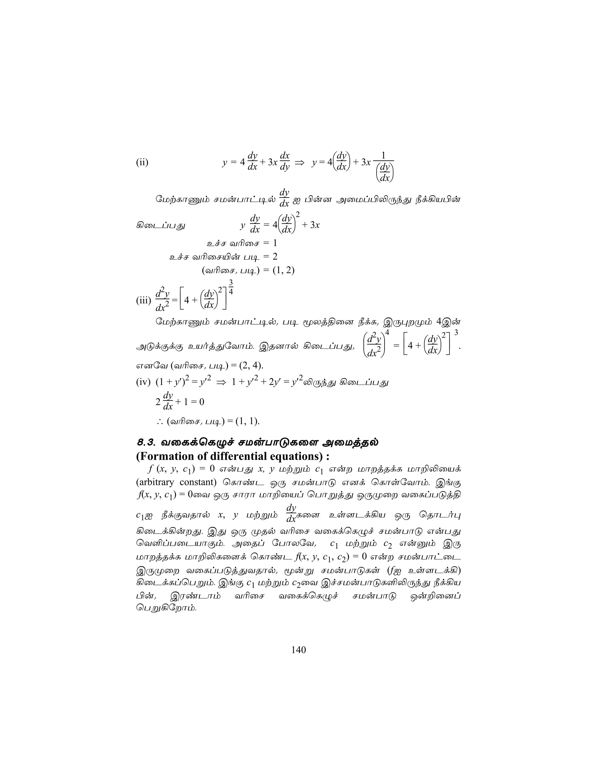 y = 4 dx + 3x dy ⇒ y = 4dx + 3x dy
                  dy      dx         dy        1
(ii)
                                             
                                              dx
                          dy
  úUtLôÔm NUuTôh¥p dx I ©u] AûUl©−ÚkÕ ¿d¡V©u
                          dy 2
                y dx = 4dx + 3x
                  dy
¡ûPlTÕ
                          
          EfN Y¬ûN = 1
    EfN Y¬ûN«u T¥ = 2
         (Y¬ûN. T¥) = (1, 2)
                   3
     d2y       dy 2 4
(iii) 2 = 4 + dx 
     dx        
     úUtLôÔm NUuTôh¥p. T¥ êXj§û] ¿dL. CÚ×Øm 4Cu
                                                    4   3
                                d2y       dy 2
AÓdÏdÏ EVojÕúYôm, CR]ôp ¡ûPlTÕ.  2 = 4 + dx  .
                                dx     
G]úY (Y¬ûN. T¥) = (2, 4).
(iv) (1 + y′)2 = y′2 ⇒ 1 + y′2 + 2y′ = y′2−ÚkÕ ¡ûPlTÕ
       dy
     2 dx + 1 = 0
     ∴ (Y¬ûN. T¥) = (1, 1).

8,3, YûLdùLÝf NUuTôÓLû[ AûUjRp
(Formation of differential equations) :
    f (x, y, c1) = 0 GuTÕ x, y Utßm c1 Gu UôjRdL Uô±−ûVd
(arbitrary constant) ùLôiP JÚ NUuTôÓ G]d ùLôsúYôm, CeÏ
 f(x, y, c1) = 0ûY JÚ NôWô Uô±ûVl ùTôßjÕ JÚØû YûLlTÓj§
                                dy
c1I ¿dÏYRôp x, y Utßm dxLû[ Es[Pd¡V JÚ ùRôPo×
¡ûPd¡uÕ, CÕ JÚ ØRp Y¬ûN YûLdùLÝf NUuTôÓ GuTÕ
ùY°lTûPVôÏm, AûRl úTôXúY. c1 Utßm c2 Guàm CÚ
UôjRdL Uô±−Lû[d ùLôiP f(x, y, c1, c2) = 0 Gu NUuTôhûP
CÚØû YûLlTÓjÕYRôp. êuß NUuTôÓLs (fI Es[Pd¡)
¡ûPdLlùTßm, CeÏ c1 Utßm c2ûY CfNUuTôÓL°−ÚkÕ ¿d¡V
©u. CWiPôm Y¬ûN YûLdùLÝf NUuTôÓ Ju±û]l
ùTß¡úôm,



                                140
 