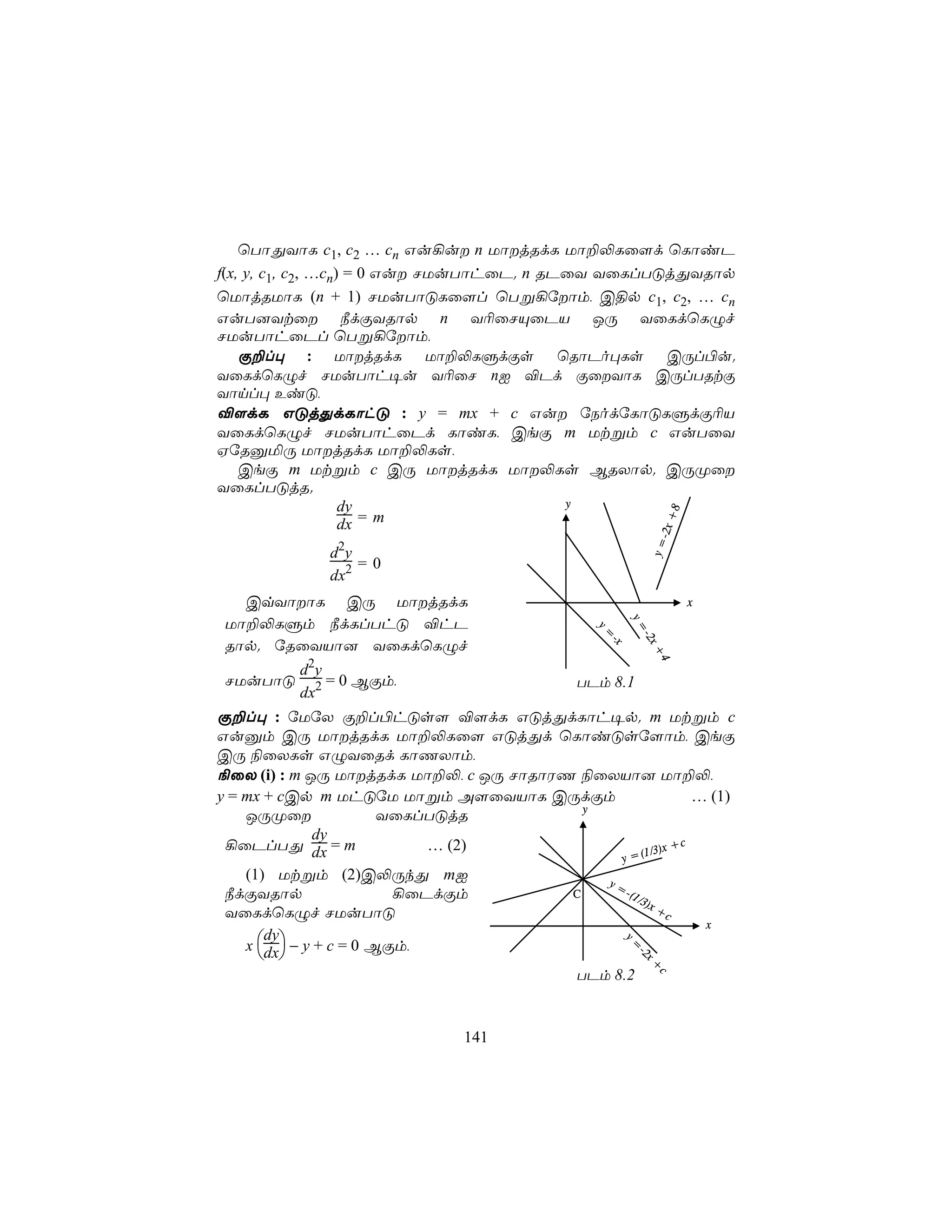 ùTôÕYôL c1, c2 … cn Gu¡u n UôjRdL Uô±−Lû[d ùLôiP
f(x, y, c1, c2, …cn) = 0 Gu NUuTôhûP. n RPûY YûLlTÓjÕYRôp
ùUôjRUôL (n + 1) NUuTôÓLû[l ùTß¡úôm, C§p c1, c2, … cn
GuT]Ytû ¿dÏYRôp n Y¬ûNÙûPV JÚ YûLdùLÝf
NUuTôhûPl ùTß¡úôm,
    Ï±l× : UôjRdL Uô±−LÞdÏs ùRôPo×Ls CÚl©u.
YûLdùLÝf NUuTôh¥u Y¬ûN nI ®Pd ÏûYôL CÚlTRtÏ
Yônl× EiÓ,
®[dL GÓjÕdLôhÓ : y = mx + c Gu úSodúLôÓLÞdÏ¬V
YûLdùLÝf NUuTôhûPd LôiL, CeÏ m Utßm c GuTûY
HúRàªÚ UôjRdL Uô±−Ls,
    CeÏ m Utßm c CÚ UôjRdL Uô−Ls BRXôp. CÚØû
YûLlTÓjR.
                    dy                     y




                                                                +8
                    dx =m




                                                              - 2x
                                                             y=
              d2y
                  =0
              dx2
   CqYôôL CÚ UôjRdL                                                x
 Uô±−LÞm ¿dLlThÓ ®hP                                    y=
                                                         =
                                                 y=
                                                 y=


                                                         - x
                                                         -2 x
 Rôp. úRûYVô] YûLdùLÝf
                                                   -
                                                   -x


                                                             +
                                                             +
                                                              4
                                                              4
          d2y
 NUuTôÓ       = 0 BÏm,                         TPm 8.1
          dx2
Ï±l× : úUúX Ï±l©hÓs[ ®[dL GÓjÕdLôh¥p. m Utßm c
Guàm CÚ UôjRdL Uô±−Lû[ GÓjÕd ùLôiÓsú[ôm, CeÏ
CÚ ¨ûXLs GÝYûRd LôQXôm,
¨ûX (i) : m JÚ UôjRdL Uô±−, c JÚ NôRôWQ ¨ûXVô] Uô±−,
y = mx + cCp m UhÓúU Uôßm A[ûYVôL CÚdÏm                        … (1)
                                          y
    JÚØû               YûLlTÓjR
               dy
 ¡ûPlTÕ dx = m              … (2)                    1/3)x
                                                            +c
                                              y =(
    (1) Utßm (2)C−ÚkÕ mI                    y=
 ¿dÏYRôp                 ¡ûPdÏm         C      -(1
                                                   /3)
                                                       x+
 YûLdùLÝf NUuTôÓ                                          c
                                                                x
    x dx − y + c = 0 BÏm,
       dy
                                                      y=




       
                                                         -2
                                                          2x+




                                        TPm 8.2
                                                              c




                                141
 