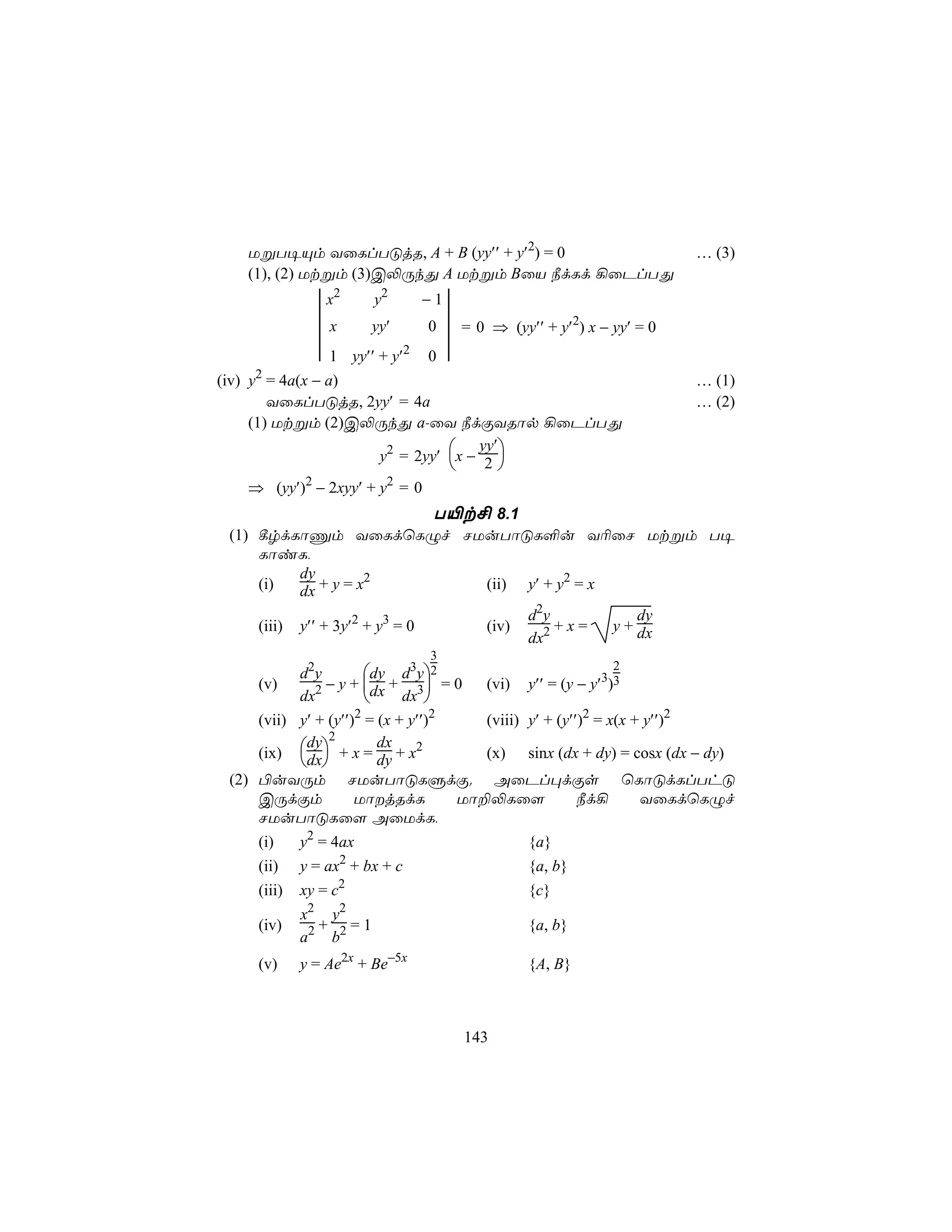 UßT¥Ùm YûLlTÓjR, A + B (yy′′ + y′2) = 0                                   … (3)
   (1), (2) Utßm (3)C−ÚkÕ A Utßm BûV ¿dLd ¡ûPlTÕ

               x                      
                  2
                           y2        −1
               x          yy′       0 =0      ⇒ (yy′′ + y′2) x − yy′ = 0
               1       yy′′ + y′2   0 
(iv) y2 = 4a(x − a)                                                          … (1)
        YûLlTÓjR, 2yy′ = 4a                                                  … (2)
     (1) Utßm (2)C−ÚkÕ a-ûY ¿dÏYRôp ¡ûPlTÕ

                    y2 = 2yy′ x − 2 
                                  yy′
                                     
   ⇒ (yy′)2 − 2xyy′ + y2 = 0
                     T«t£ 8.1
 (1) ¸rdLôÔm YûLdùLÝf NUuTôÓL°u Y¬ûN Utßm T¥
     LôiL,
         dy        2
     (i) dx + y = x      (ii) y′ + y2 = x
                                                     d2y               dy
     (iii)   y′′ + 3y′2 + y3 = 0             (iv)        +x=       y + dx
                                                     dx2
                                     3
           d2y        dy d3y2                                    2
     (v)       − y + dx + 3 = 0      (vi) y′′ = (y − y′3)3
           dx2              dx 
     (vii) y′ + (y′′)2 = (x + y′′)2    (viii) y′ + (y′′)2 = x(x + y′′)2
                2
     (ix) dx + x = dy + x2
            dy           dx
                                       (x) sinx (dx + dy) = cosx (dx − dy)
            
 (2) ©uYÚm NUuTôÓLÞdÏ. AûPl×dÏs ùLôÓdLlThÓ
     CÚdÏm           UôjRdL        Uô±−Lû[            ¿d¡       YûLdùLÝf
     NUuTôÓLû[ AûUdL,
     (i)     y2 = 4ax                                {a}
     (ii)    y = ax2 + bx + c                        {a, b}
     (iii)   xy = c2                                 {c}
              2     2
             x   y
     (iv)      2+ 2=1                                {a, b}
             a b
     (v)     y = Ae2x + Be−5x                        {A, B}



                                          143
 