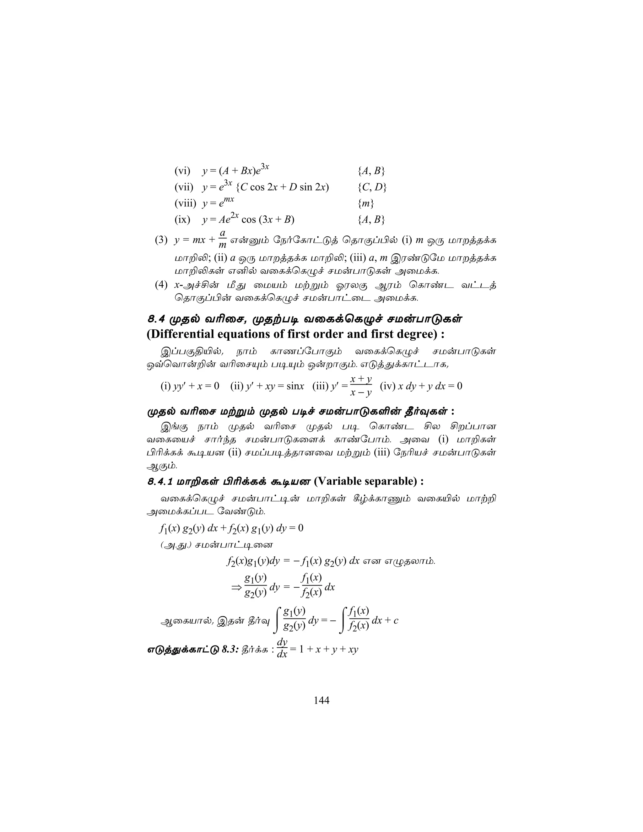 (vi)   y = (A + Bx)e3x                   {A, B}
                 3x
     (vii) y = e {C cos 2x + D sin 2x)        {C, D}
     (viii) y = emx                           {m}
     (ix) y = Ae2x cos (3x + B)      {A, B}
              a
 (3) y = mx + m Guàm úSoúLôhÓj ùRôÏl©p (i) m JÚ UôjRdL
     Uô±−; (ii) a JÚ UôjRdL Uô±−; (iii) a, m CWiÓúU UôjRdL
     Uô±−Ls G²p YûLdùLÝf NUuTôÓLs AûUdL,
 (4) x-Af£u ÁÕ ûUVm Utßm KWXÏ BWm ùLôiP YhPj
     ùRôÏl©u YûLdùLÝf NUuTôhûP AûUdL,

8,4 ØRp Y¬ûN. ØRtT¥ YûLdùLÝf NUuTôÓLs
(Differential equations of first order and first degree) :
  ClTÏ§«p. Sôm LôQlúTôÏm YûLdùLÝf NUuTôÓLs
JqùYôu±u Y¬ûNÙm T¥Ùm JuôÏm, GÓjÕdLôhPôL.
                                                 x+y
  (i) yy′ + x = 0 (ii) y′ + xy = sinx (iii) y′ =     (iv) x dy + y dx = 0
                                                 x−y
ØRp Y¬ûN Utßm ØRp T¥f NUuTôÓL°u ¾oÜLs :
  CeÏ Sôm ØRp Y¬ûN ØRp T¥ ùLôiP £X £lTô]
YûLûVf NôokR NUuTôÓLû[d LôiúTôm, AûY (i) Uô±Ls
©¬dLd á¥V] (ii) NUlT¥jRô]ûY Utßm (iii) úS¬Vf NUuTôÓLs
BÏm,
8,4,1 Uô±Ls ©¬dLd á¥V] (Variable separable) :
 YûLdùLÝf NUuTôh¥u Uô±Ls ¸rdLôÔm YûL«p Uôt±
AûUdLlTP úYiÓm,
  f1(x) g2(y) dx + f2(x) g1(y) dy = 0
  (A,Õ,) NUuTôh¥û]
             f2(x)g1(y)dy = − f1(x) g2(y) dx G] GÝRXôm,
              g1(y)        f1(x)
            ⇒ g (y) dy = − f (x) dx
               2            2

                     ⌠ g1(y)        ⌠ f1(x)
  BûLVôp. CRu ¾oÜ  g (y) dy = −  f (x) dx + c
                     ⌡ 2            ⌡ 2
                      dy
GÓjÕdLôhÓ 8.3: ¾odL : dx = 1 + x + y + xy



                                        144
 
