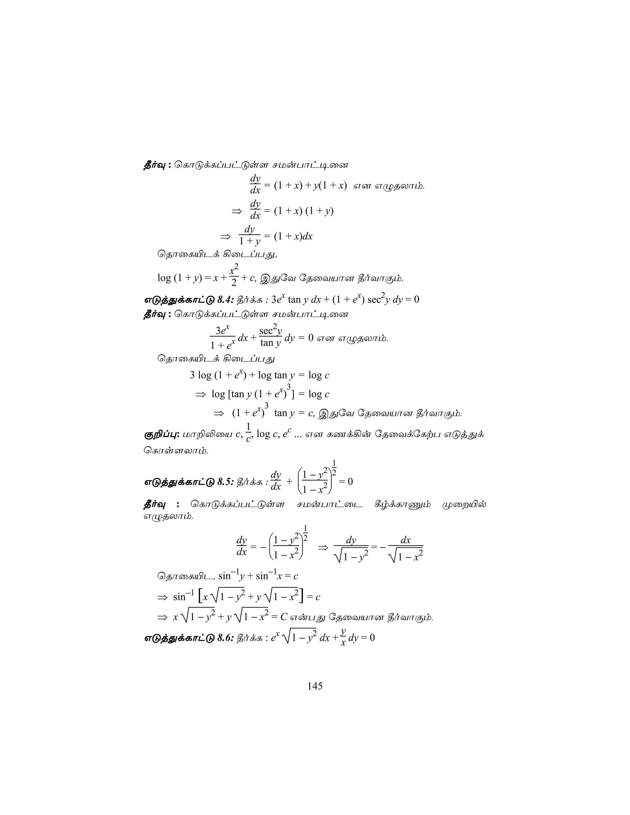 ¾oÜ : ùLôÓdLlThÓs[ NUuTôh¥û]
                  dy
                  dx = (1 + x) + y(1 + x) G] GÝRXôm,
                  dy
              ⇒ dx = (1 + x) (1 + y)
                dy
             ⇒ 1 + y = (1 + x)dx
  ùRôûL«Pd ¡ûPlTÕ.
                    x2
  log (1 + y) = x + 2 + c, CÕúY úRûYVô] ¾oYôÏm,

GÓjÕdLôhÓ 8.4: ¾odL : 3ex tan y dx + (1 + ex) sec2y dy = 0
¾oÜ : ùLôÓdLlThÓs[ NUuTôh¥û]
          3ex        sec2y
                dx + tan y dy = 0 G] GÝRXôm,
         1 + ex
  ùRôûL«Pd ¡ûPlTÕ
         3 log (1 + ex) + log tan y = log c
                                    3
          ⇒ log [tan y (1 + ex) ] = log c
                             3
          ⇒ (1 + ex) tan y = c, CÕúY úRûYVô] ¾oYôÏm,
                1
Ï±l×: Uô±−ûV c, c , log c, ec ... G] LQd¡u úRûYdúLtT GÓjÕd
ùLôs[Xôm,
                                               1
                      dy   1 − y22
GÓjÕdLôhÓ 8.5: ¾odL : dx +        =0
                           1 − x2
¾oÜ : ùLôÓdLlThÓs[ NUuTôhûP                                  ¸rdLôÔm       Øû«p
GÝRXôm,
                                        1
                      dy    1 − y22              dy             dx
                         = −       ⇒                       =−
                      dx    1 − x2               1−y   2
                                                                  1 − x2
  ùRôûL«P. sin−1y + sin−1x = c
  ⇒ sin−1 [x    1 − y2 + y       1 − x2] = c
  ⇒ x    1 − y2 + y
                1 − x2 = C GuTÕ úRûYVô] ¾oYôÏm,
                                     y
GÓjÕdLôhÓ 8.6: ¾odL : ex 1 − y2 dx + x dy = 0



                                        145
 